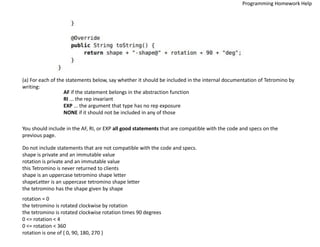 (a) For each of the statements below, say whether it should be included in the internal documentation of Tetromino by
writing:
AF if the statement belongs in the abstraction function
RI ... the rep invariant
EXP ... the argument that type has no rep exposure
NONE if it should not be included in any of those
You should include in the AF, RI, or EXP all good statements that are compatible with the code and specs on the
previous page.
Do not include statements that are not compatible with the code and specs.
shape is private and an immutable value
rotation is private and an immutable value
this Tetromino is never returned to clients
shape is an uppercase tetromino shape letter
shapeLetter is an uppercase tetromino shape letter
the tetromino has the shape given by shape
rotation = 0
the tetromino is rotated clockwise by rotation
the tetromino is rotated clockwise rotation times 90 degrees
0 <= rotation < 4
0 <= rotation < 360
rotation is one of { 0, 90, 180, 270 }
Programming Homework Help
 