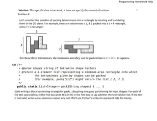 Solution. This specification is too weak, it does not specify the amount of rotation. □
Problem 4
Let’s consider the problem of packing tetrominoes into a rectangle by rotating and translating
them in the 2D plane. For example, here are tetrominoes I, L, & Z packed into a 5 × 4 rectangle,
and a 7 × 2 rectangle:
Start writing a black box testing strategy for pack(..) by giving one good partitioning for input shapes: For each of
the test cases below, in the first box write YES or NO in the first box to say whether the test valid or not. If the test
is not valid, write a one-sentence reason why not. We’ll use Python’s syntax to represent lists for brevity.
Programming Homework Help
 