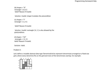 (b) shapes = "X"
rectangle = [ 0, 0 ]
Valid? Reason if invalid:
Solution. Invalid: shape X violates the precondition
(c) shapes = "I"
rectangle = [ 1, 4 ]
Valid? Reason if invalid:
Solution. Invalid: rectangle [ 4, 1 ] is also allowed by the
postcondition.
d) shapes = "LO“
rectangle = [ 3, 3 ]
Valid? Reason if invalid:
Solution. Valid.
Problem 5
Let’s define a mutable abstract data type TetrominoGrid to represent tetrominoes arranged on a fixed-size
grid, where every tetromino fits on the grid and none of the tetrominoes overlap. For example:
Programming Homework Help
 