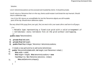 Solution.
Line 3: tetrominoLocations can be accessed and mutated by clients. It should be private.
Line 8: returns a Tetromino that is in the rep, clients could mutate it and break the rep invariant. Should
return a defensive copy.
Line 11 (or 10): returns an unmodifiable list, but the Tetromino objects are still mutable
parts of the rep. Should return defensive copies.
public class TetrominoGrid {
1) private final int width;
2) private final int height;
3) public final Map<Integer, Tetromino> tetrominoLocations;
// create a new grid and try to add some tetrominoes
public TetrominoGrid(int width, int height, List<Tetromino> initial) {
this.width = width;
this.height = height; this.tetrominoLocations = new
HashMap<>(); for (Tetromino tetromino : initial) {
this.add(tetromino.shape());
}
}
4)
5)
6)
7)
Programming Homework Help
 