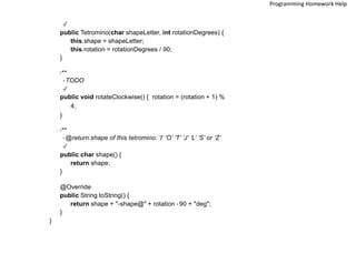 */
public Tetromino(char shapeLetter, int rotationDegrees) {
this.shape = shapeLetter;
this.rotation = rotationDegrees / 90;
}
/**
* TODO
*/
public void rotateClockwise() { rotation = (rotation + 1) %
4;
}
/**
* @return shape of this tetromino: ’I’ ’O’ ’T’ ’J’ ’L’ ’S’ or ’Z’
*/
public char shape() {
return shape;
}
@Override
public String toString() {
return shape + "-shape@" + rotation * 90 + "deg";
}
}
Programming Homework Help
 
