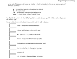 (a) For each of the statements below, say whether it should be included in the internal documentation of
Tetromino by writing:
AF if the statement belongs in the abstraction function
RI ... the rep invariant
EXP ... the argument that type has no rep exposure
NONE if it should not be included in any of those
You should include in the AF, RI, or EXP all good statements that are compatible with the code and specs on
the previous page.
Do not include statements that are not compatible with the code and specs.
shape is private and an immutable value
rotation is private and an immutable value
this Tetromino is never returned to clients
shape is an uppercase tetromino shape letter
shapeLetter is an uppercase tetromino shape letter
the tetromino has the shape given by shape
rotation = 0
the tetromino is rotated clockwise by rotation
Programming Homework Help
 