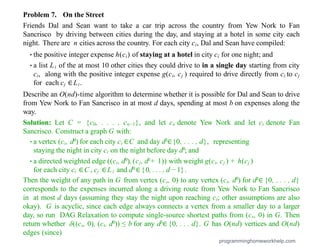 Problem 7. On the Street
Friends Dal and Sean want to take a car trip across the country from Yew Nork to Fan
Sancrisco by driving between cities during the day, and staying at a hotel in some city each
night. There are n cities across the country. For each city ci, Dal and Sean have compiled:
•the positive integer expense h(ci) of staying at a hotel in city ci for one night; and
•a list Li of the at most 10 other cities they could drive to in a single day starting from city
ci, along with the positive integer expense g(ci, cj ) required to drive directly from ci to cj
for each cj ∈Li.
Describe an O(nd)-time algorithm to determine whether it is possible for Dal and Sean to drive
from Yew Nork to Fan Sancrisco in at most d days, spending at most b on expenses along the
way.
Solution: Let C = {c0, . . . , cn−1}, and let cs denote Yew Nork and let ct denote Fan
Sancrisco. Construct a graph G with:
•a vertex (ci, d0) for each city ci ∈C and day d0∈{0, . . . , d}, representing
staying the night in city ci on the night before day d0; and
•a directed weighted edge ((ci, d0), (cj, d0+ 1)) with weight g(ci, cj ) + h(cj )
for each city ci ∈C , cj ∈L i and d0 ∈{0, . . . , d − 1}.
Then the weight of any path in G from vertex (cs, 0) to any vertex (ct, d0) for d0∈ {0, . . . , d}
corresponds to the expenses incurred along a driving route from Yew Nork to Fan Sancrisco
in at most d days (assuming they stay the night upon reaching ct; other assumptions are also
okay). G is acyclic, since each edge always connects a vertex from a smaller day to a larger
day, so run DAG Relaxation to compute single-source shortest paths from (cs, 0) in G. Then
return whether δ((cs, 0), (ct, d0)) ≤ b for any d0∈ {0, . . . d}. G has O(nd) vertices and O(nd)
edges (since)
programminghomeworkhelp.com
 