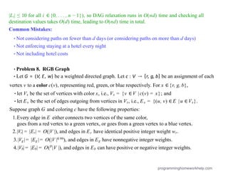 |Li| ≤ 10 for all i ∈{0, . . . , n − 1}), so DAG relaxation runs in O(nd) time and checking all
destination values takes O(d) time, leading to O(nd) time in total.
Common Mistakes:
•Not considering paths on fewer than d days (or considering paths on more than d days)
•Not enforcing staying at a hotel every night
•Not including hotel costs
•Problem 8. RGB Graph
•Let G = (V, E, w) be a weighted directed graph. Let c : V → {r, g, b} be an assignment of each
vertex v to a color c(v), representing red, green, or blue respectively. For x ∈{r, g, b},
•let Vx be the set of vertices with color x, i.e., Vx = {v ∈V | c(v) = x}; and
•let Ex be the set of edges outgoing from vertices in Vx, i.e., Ex = {(u, v) ∈E | u ∈Vx}.
Suppose graph G and coloring c have the following properties:
1.Every edge in E either connects two vertices of the same color,
goes from a red vertex to a green vertex, or goes from a green vertex to a blue vertex.
2.|Vr| = |Er| = O(|V |), and edges in Er have identical positive integer weight wr.
3.|Vg| = |Eg | = O(|V |0.99), and edges in Eg have nonnegative integer weights.
4.|Vb| = |Eb| = O(p
|V |), and edges in Eb can have positive or negative integer weights.
programminghomeworkhelp.com
 