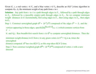 S
0
vertices appearing in those edges, speciﬁcally
V =
{u, v} (which contains vertices from
(u,v)∈E
r
Vr and Vg). Run breadth-ﬁrst search from s in G0 to compute unweighted distances. Then the
minimum weight distance in G from s to any green vertex in V 0∩ Vg is wr times the
unweighted
distance computed. G0 has size O(|V |), so this step takes O(|V |) time.
Step 2: Now construct weighted graph G00 = (V 00,E00) composed of vertex s with a new
directed
Given G, c, a red vertex s ∈ Vr, and a blue vertex t ∈ Vb, describe an O(|V |)-time algorithm to
compute δ(s, t), the minimum weight of any path from s to t.
Solution: Any path from s to t is a path through edges in Er, followed by a path through edges
in Eg , followed by a (possibly empty) path through edges in Eg . So we compute minimum
weight distances in G incrementally, ﬁrst using edges in Er, then using edges in Eg , then edges
in Eb.
Step 1: Construct unweighted graph G0 = (V 0,E0) composed of the edges E0 = Er and the
programminghomeworkhelp.com
 