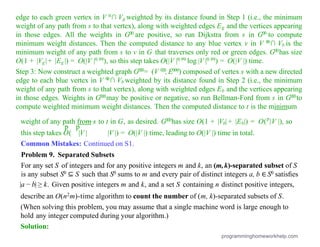 edge to each green vertex in V 0∩ Vg weighted by its distance found in Step 1 (i.e., the minimum
weight of any path from s to that vertex), along with weighted edges Eg and the vertices appearing
in those edges. All the weights in G00 are positive, so run Dijkstra from s in G00 to compute
minimum weight distances. Then the computed distance to any blue vertex v in V 0
0∩ Vb is the
minimum weight of any path from s to v in G that traverses only red or green edges. G00has size
O(1 + |Vg|+ |Eg |) = O(|V |0.99), so this step takes O(|V |0.99 log |V |0.99) = O(|V |) time.
Step 3: Now construct a weighted graph G000= (V 000,E000) composed of vertex s with a new directed
edge to each blue vertex in V 0
0∩ Vb weighted by its distance found in Step 2 (i.e., the minimum
weight of any path from s to that vertex), along with weighted edges Eb and the vertices appearing
in those edges. Weights in G000may be positive or negative, so run Bellman-Ford from s in G000to
compute weighted minimum weight distances. Then the computed distance to t is the minimum
weight of any path from s to t in G, as desired. G000has size O(1 + |Vb| + |Eb|) = O(p
|V |), so
p p
this step takes O( |V | |V |) = O(|V |) time, leading to O(|V |) time in total.
Common Mistakes: Continued on S1.
Problem 9. Separated Subsets
For any set S of integers and for any positive integers m and k, an (m,k)-separated subset of S
is any subset S0 ⊆ S such that S0 sums to m and every pair of distinct integers a, b ∈ S0 satisﬁes
|a − b| ≥ k. Given positive integers m and k, and a set S containing n distinct positive integers,
describe an O(n2m)-time algorithm to count the number of (m, k)-separated subsets of S.
(When solving this problem, you may assume that a single machine word is large enough to
hold any integer computed during your algorithm.)
Solution:
programminghomeworkhelp.com
 