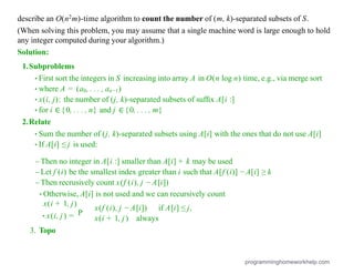 describe an O(n2m)-time algorithm to count the number of (m, k)-separated subsets of S.
(When solving this problem, you may assume that a single machine word is large enough to hold
any integer computed during your algorithm.)
Solution:
1.Subproblems
•First sort the integers in S increasing into array A in O(n log n) time, e.g., via merge sort
•where A = (a0, . . . , an−1)
•x(i, j): the number of (j, k)-separated subsets of sufﬁx A[i :]
•for i ∈{0, . . . , n} and j ∈{0, . . . , m}
2.Relate
•Sum the number of (j, k)-separated subsets using A[i] with the ones that do not use A[i]
•If A[i] ≤ j is used:
– Then no integer in A[i :] smaller than A[i] + k may be used
– Let f (i) be the smallest index greater than i such that A[f (i)] − A[i] ≥ k
– Then recrusively count x(f (i), j − A[i])
•Otherwise, A[i] is not used and we can recursively count
x(i + 1, j)
P
x(f (i), j − A[i]) if A[i] ≤ j,
•x(i, j) =
3. Topo
x(i + 1, j) always
programminghomeworkhelp.com
 