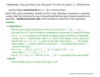 •Additionally, every guest hates every other guest: for every two guests i, j, Ted knows the
positive integer mutual hatred d(i, j) = d(j, i) between them.
Given Ted’s guest information, describe an O(n3)-time algorithm to determine a respectful
seating order that minimizes the sum of mutual hatred between pairs of guests seated next to
each other. Signiﬁcant partial credit will be awarded to correct O(n4)-time algorithms.
Solution:
1.Subproblems
•Sort the guests increasing by favor in O(n log n) time into F = (f0, . . . , f2n−1)
•Any partition of F into two length-n subsequences corresponds to a respectful seating
•x(i, jL, jR, nL): minimum total hatred of adjacent guests possible by respectfully
seating the n − i guests from sufﬁx F [i :] next to the Queen, with nL guests to
the left and nR = (n − i) − nL guests to the right, where guest jL < i has already
been seated nL + 1 places to the left, and guest jR < i has already been seated nR +
1 places to the right.
•for i ∈{0, . . . , 2n}, jL, jR ∈{−1, . . . , 2n − 1} and nL ∈{0, . . . , n}
where either jL = i − 1 or jR = i − 1
•Let d(−1, i) = d(i, −1) = 0 for all i ∈{0, . . . , 2n − 1} (no hatred at the end of table)
2.Relate
•Guess whether guest i is seated on the right or left
programminghomeworkhelp.com
 