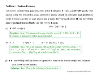 Problem 1. Decision Problems
For each of the following questions, circle either T (True) or F (False), and brieﬂy justify your
answer in the box provided (a single sentence or picture should be sufﬁcient). Each problem is
worth 4 points: 2 points for your answer and 2 points for your justiﬁcation. If you leave both
answer and justiﬁcation blank, you will receive 1 point.
(a) T F22n ∈ Θ(2n).
(b) T F If T (n) = T n + n and T (1) = Θ(1)
, then T (n) = O(n ).
programminghomeworkhelp.com
Solution: False. This statement is equivalent to saying k2 ∈ O(k) for k = 2n.
Constants in exponents matter asymptotically!
Solution: True. This is the deﬁntion of amortization.
Solution: False. This is an example of Case II of Master Theorem, since a = 9 ,
b = 3 , f (n) = n2 and n2 = Θ(nlog3/2 9/4
log0
n). Thus, the recurrence
evaluates to T (n) = Θ(n2 log n), which is not O(n2).
(c) T F Performing an O(1) amortized operation n times on an initially empty data structure
takes worst-case O(n) time.
 