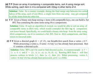 Solution: False. As a counter example, during the ﬁnal merge step between two sorted
halves of the array, each of size Θ(n), a single item from one array may get compared
to all the items from the other list.
(e) T F Given a binary min-heap storing n items with comparable keys, one can build a Set
AVL Tree containing the same items using O(n) comparisons.
Solution: False. If such an algorithm A existed, we would be able to sort an array of
comparable items in O(n) time, which would contradict the Ω(n log n) comparison
sort lower bound. Speciﬁcally, we could build a binary min-heap from the array using
O(n) comparisons, use A to construct a Set AVL Tree in O(n) comparisons, and then
return its traversal order.
(f) T F Given a directed graph G = (V, E), run breadth-ﬁrst search from a vertex s ∈ V .
While processing a vertex u, if some v ∈ Adj+
(u) has already been processed, then
G contains a directed cycle.
programminghomeworkhelp.com
(d) T F Given an array A containing n comparable items, sort A using merge sort.
While sorting, each item in A is compared with O(log n) other items of A.
Solution: False. BFS can’t be used to ﬁnd directed cycles. A counterexample is V =
{s, a, b, t} and E = {(s, t), (s, a), (a, b), (b, t)}. Running BFS from s will ﬁrst
process vertices in levels {s}, then {a, t}, then {b}. When processing vertex b,
vertex t ∈Adj+
(b) has already been processed, yet G is a DAG.
 