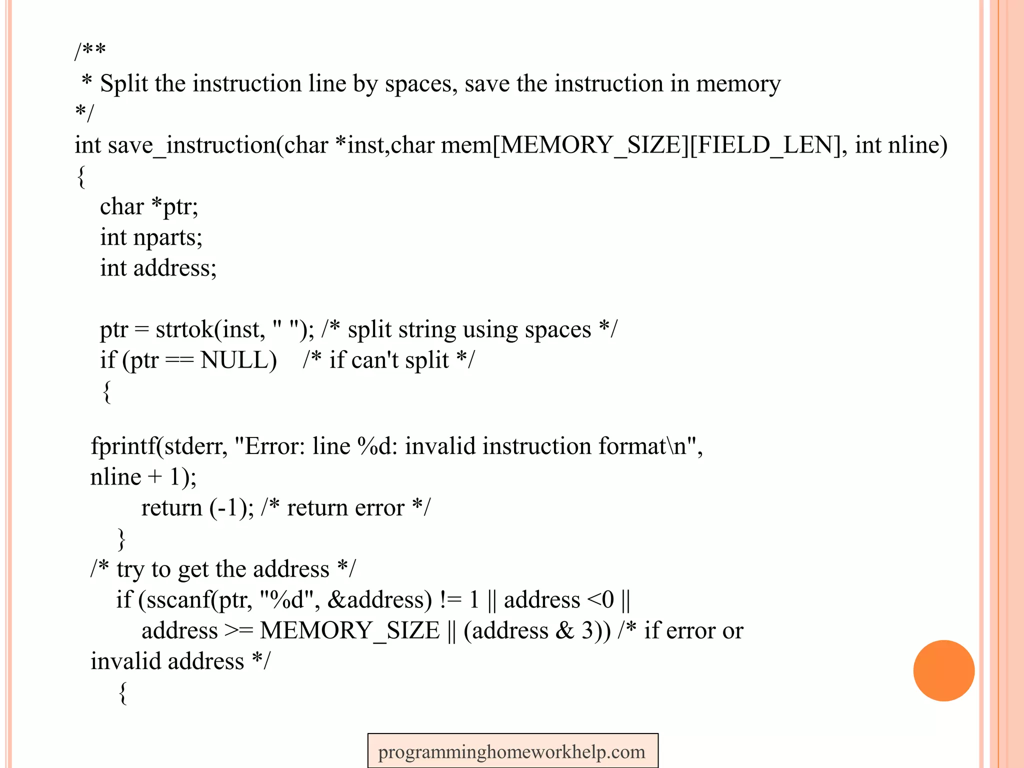 /**
* Split the instruction line by spaces, save the instruction in memory
*/
int save_instruction(char *inst,char mem[MEMORY_SIZE][FIELD_LEN], int nline)
{
char *ptr;
int nparts;
int address;
ptr = strtok(inst, " "); /* split string using spaces */
if (ptr == NULL) /* if can't split */
{
fprintf(stderr, "Error: line %d: invalid instruction formatn",
nline + 1);
return (-1); /* return error */
}
/* try to get the address */
if (sscanf(ptr, "%d", &address) != 1 || address <0 ||
address >= MEMORY_SIZE || (address & 3)) /* if error or
invalid address */
{
programminghomeworkhelp.com
 