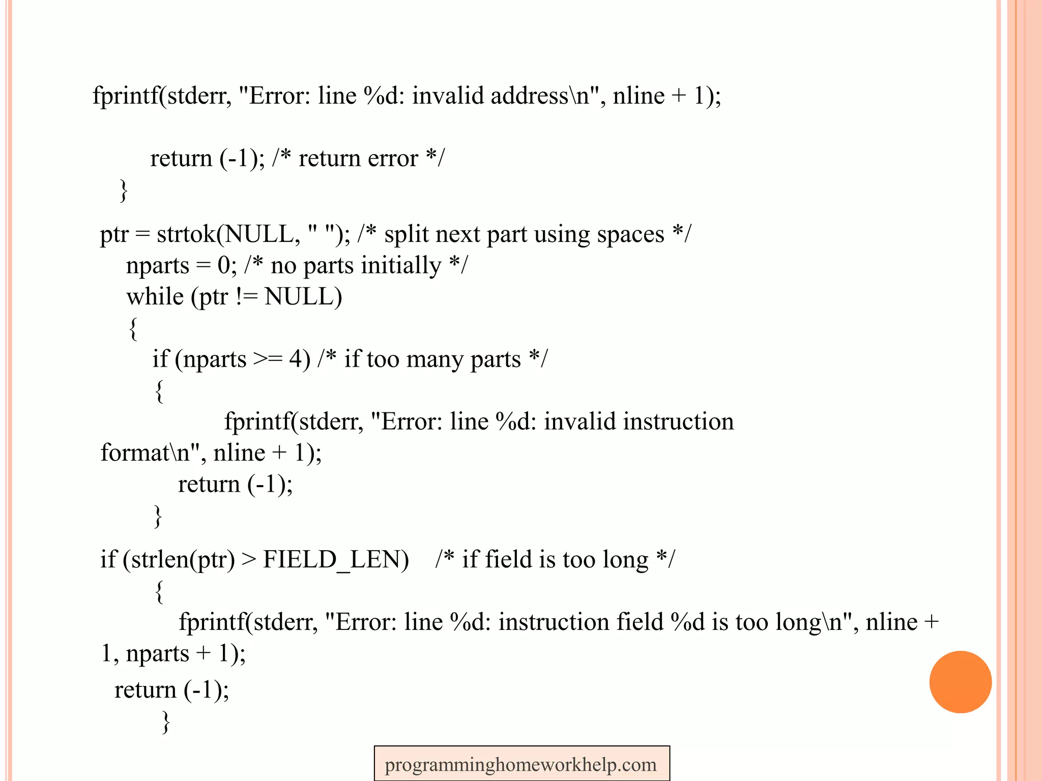 fprintf(stderr, "Error: line %d: invalid addressn", nline + 1);
return (-1); /* return error */
}
ptr = strtok(NULL, " "); /* split next part using spaces */
nparts = 0; /* no parts initially */
while (ptr != NULL)
{
if (nparts >= 4) /* if too many parts */
{
fprintf(stderr, "Error: line %d: invalid instruction
formatn", nline + 1);
return (-1);
}
if (strlen(ptr) > FIELD_LEN) /* if field is too long */
{
fprintf(stderr, "Error: line %d: instruction field %d is too longn", nline +
1, nparts + 1);
return (-1);
}
programminghomeworkhelp.com
 