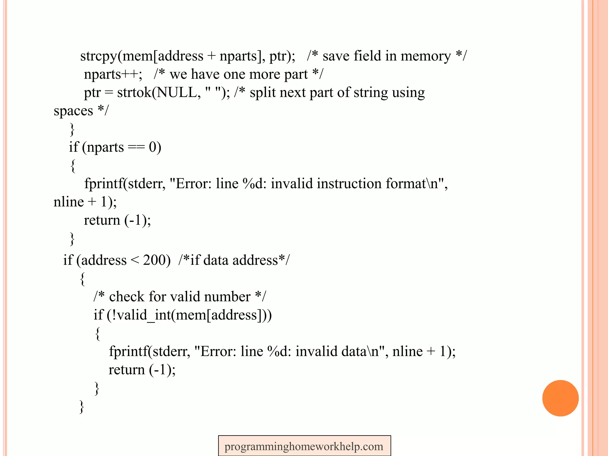 strcpy(mem[address + nparts], ptr); /* save field in memory */
nparts++; /* we have one more part */
ptr = strtok(NULL, " "); /* split next part of string using
spaces */
}
if (nparts == 0)
{
fprintf(stderr, "Error: line %d: invalid instruction formatn",
nline + 1);
return (-1);
}
if (address < 200) /*if data address*/
{
/* check for valid number */
if (!valid_int(mem[address]))
{
fprintf(stderr, "Error: line %d: invalid datan", nline + 1);
return (-1);
}
}
programminghomeworkhelp.com
 