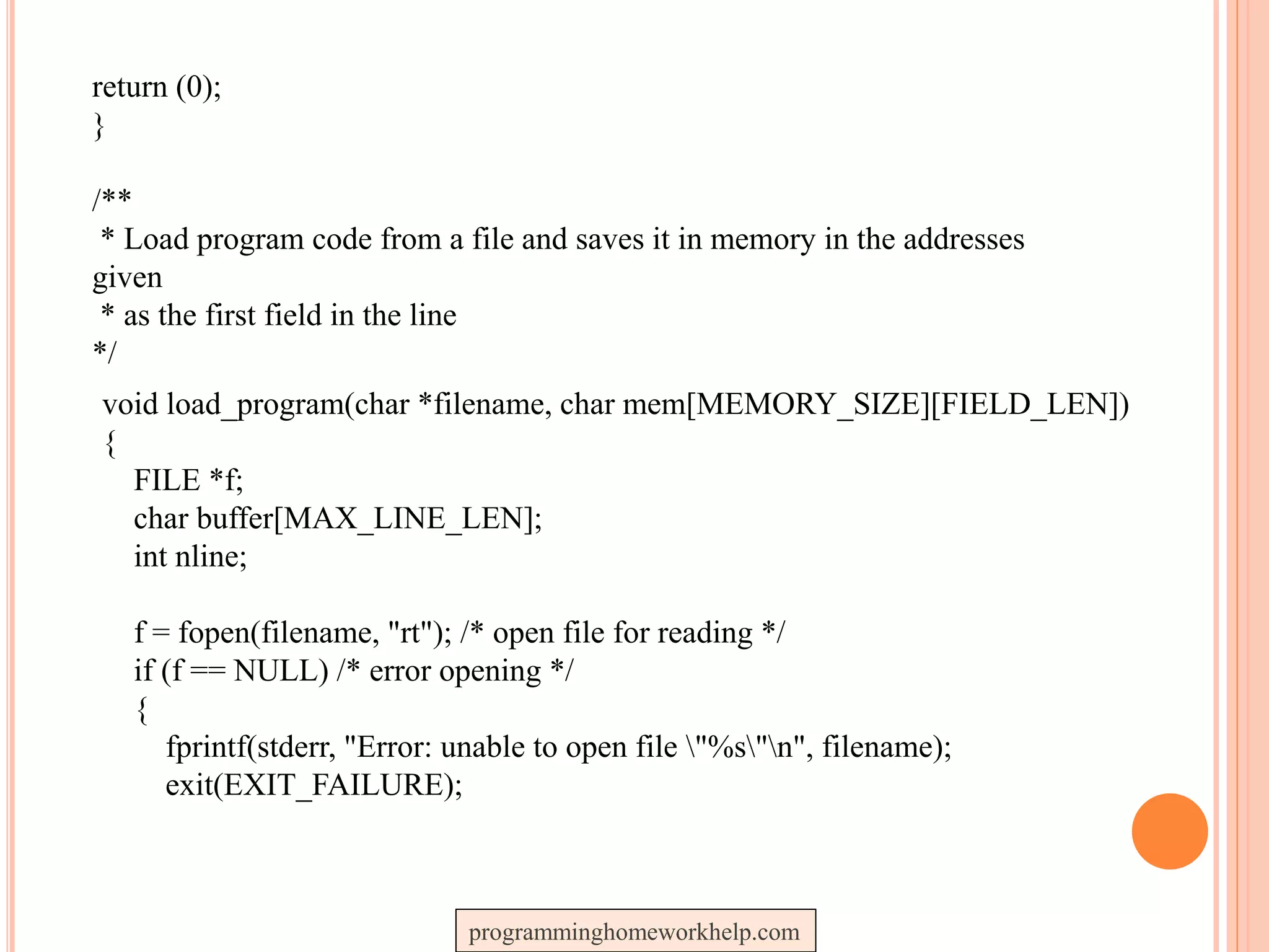 return (0);
}
/**
* Load program code from a file and saves it in memory in the addresses
given
* as the first field in the line
*/
void load_program(char *filename, char mem[MEMORY_SIZE][FIELD_LEN])
{
FILE *f;
char buffer[MAX_LINE_LEN];
int nline;
f = fopen(filename, "rt"); /* open file for reading */
if (f == NULL) /* error opening */
{
fprintf(stderr, "Error: unable to open file "%s"n", filename);
exit(EXIT_FAILURE);
programminghomeworkhelp.com
 