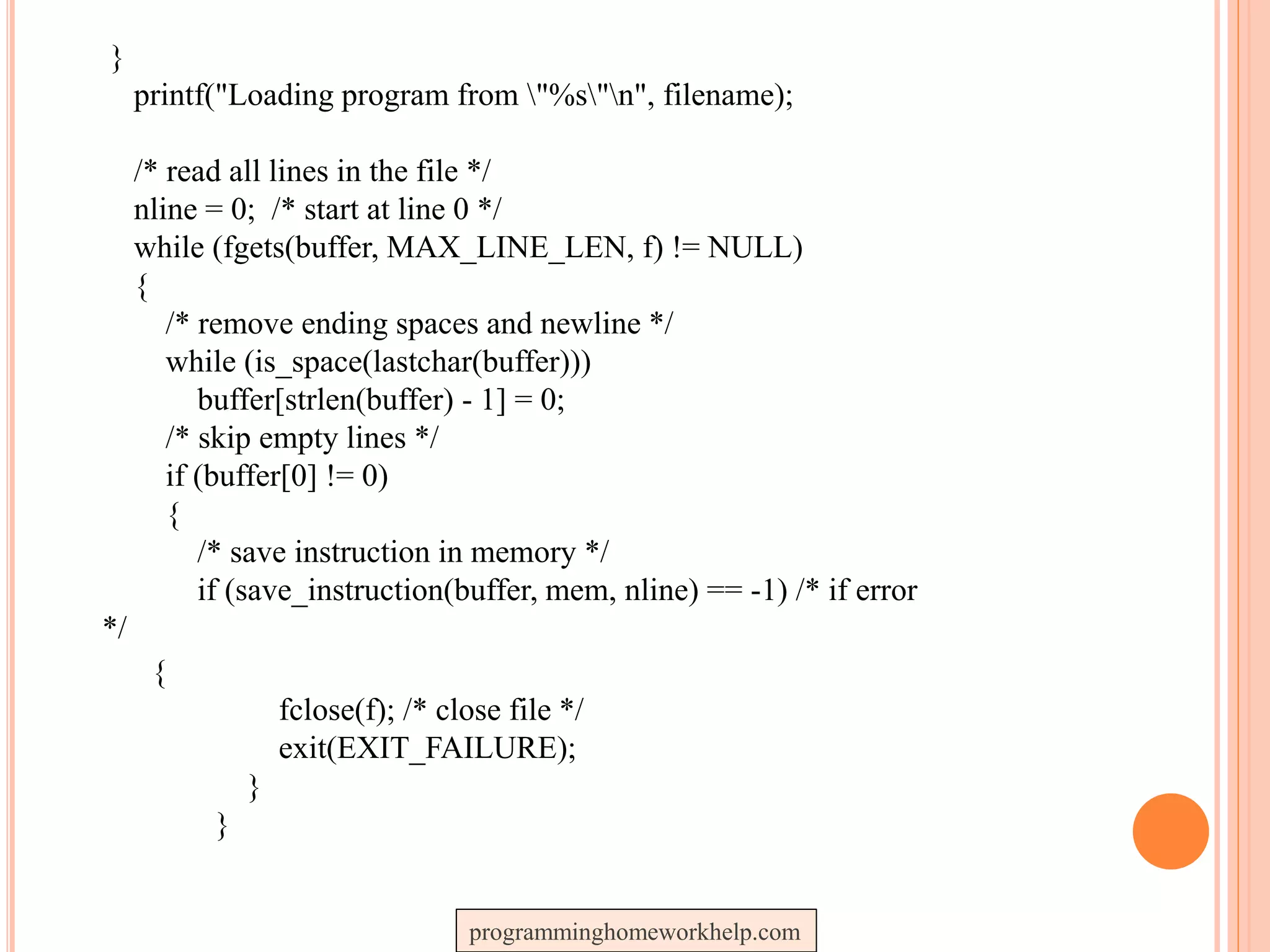 }
printf("Loading program from "%s"n", filename);
/* read all lines in the file */
nline = 0; /* start at line 0 */
while (fgets(buffer, MAX_LINE_LEN, f) != NULL)
{
/* remove ending spaces and newline */
while (is_space(lastchar(buffer)))
buffer[strlen(buffer) - 1] = 0;
/* skip empty lines */
if (buffer[0] != 0)
{
/* save instruction in memory */
if (save_instruction(buffer, mem, nline) == -1) /* if error
*/
{
fclose(f); /* close file */
exit(EXIT_FAILURE);
}
}
programminghomeworkhelp.com
 