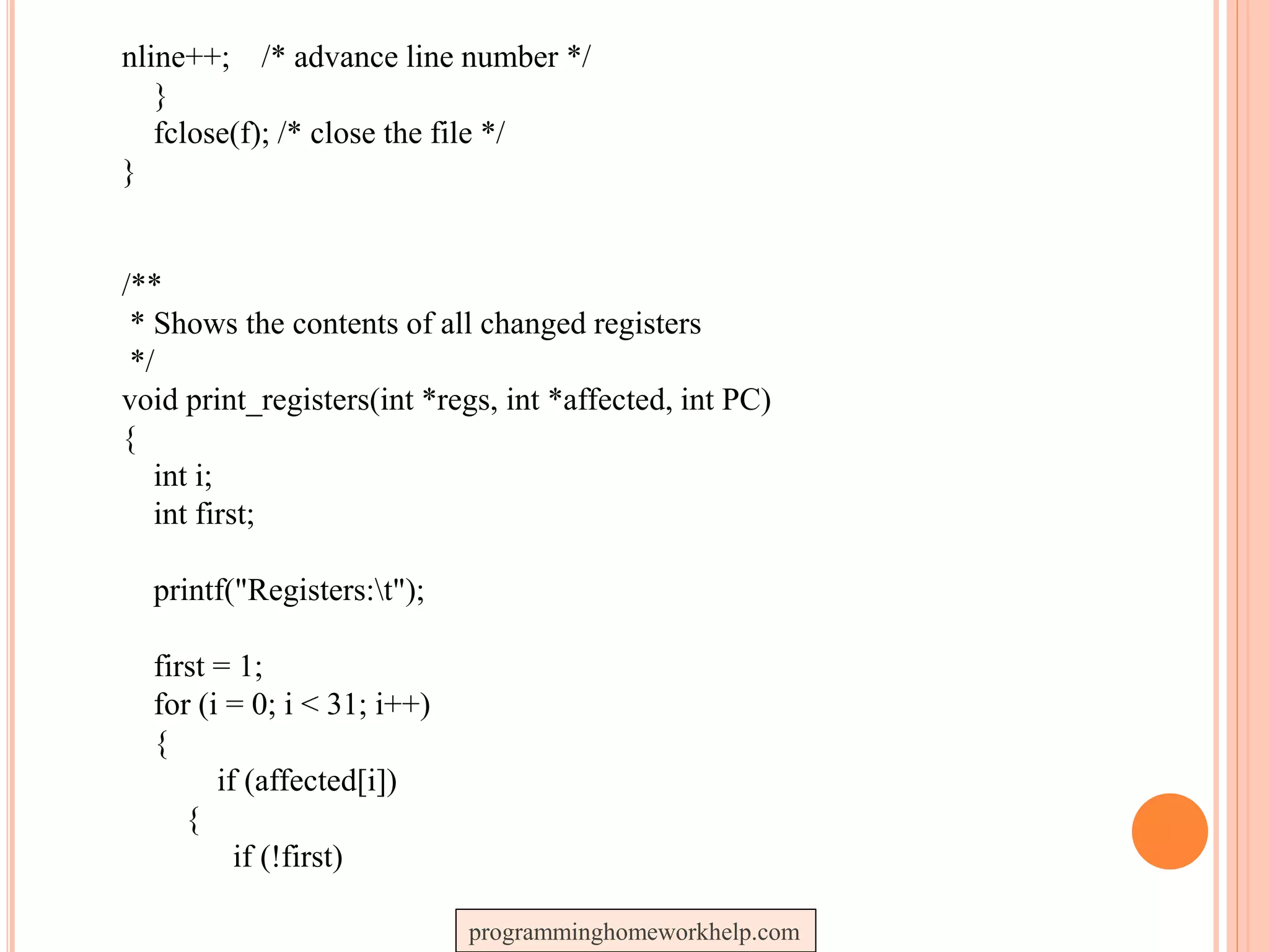 nline++; /* advance line number */
}
fclose(f); /* close the file */
}
/**
* Shows the contents of all changed registers
*/
void print_registers(int *regs, int *affected, int PC)
{
int i;
int first;
printf("Registers:t");
first = 1;
for (i = 0; i < 31; i++)
{
if (affected[i])
{
if (!first)
programminghomeworkhelp.com
 