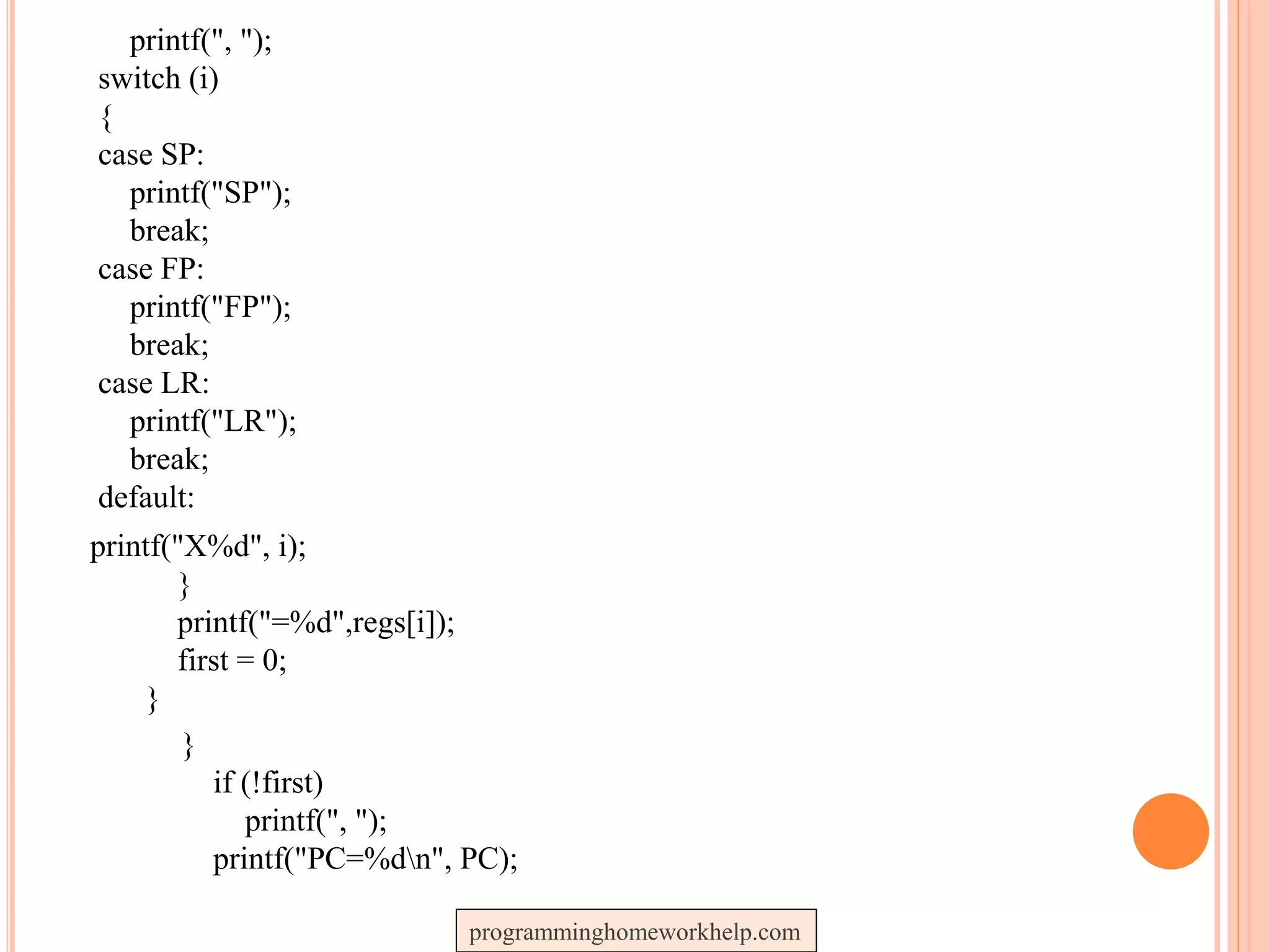printf(", ");
switch (i)
{
case SP:
printf("SP");
break;
case FP:
printf("FP");
break;
case LR:
printf("LR");
break;
default:
printf("X%d", i);
}
printf("=%d",regs[i]);
first = 0;
}
}
if (!first)
printf(", ");
printf("PC=%dn", PC);
programminghomeworkhelp.com
 