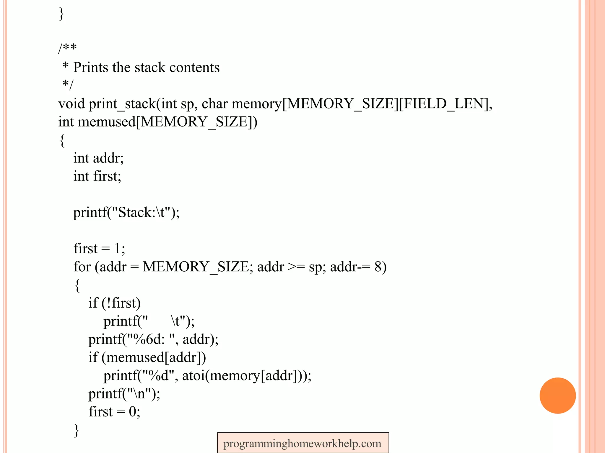 }
/**
* Prints the stack contents
*/
void print_stack(int sp, char memory[MEMORY_SIZE][FIELD_LEN],
int memused[MEMORY_SIZE])
{
int addr;
int first;
printf("Stack:t");
first = 1;
for (addr = MEMORY_SIZE; addr >= sp; addr-= 8)
{
if (!first)
printf(" t");
printf("%6d: ", addr);
if (memused[addr])
printf("%d", atoi(memory[addr]));
printf("n");
first = 0;
}
programminghomeworkhelp.com
 