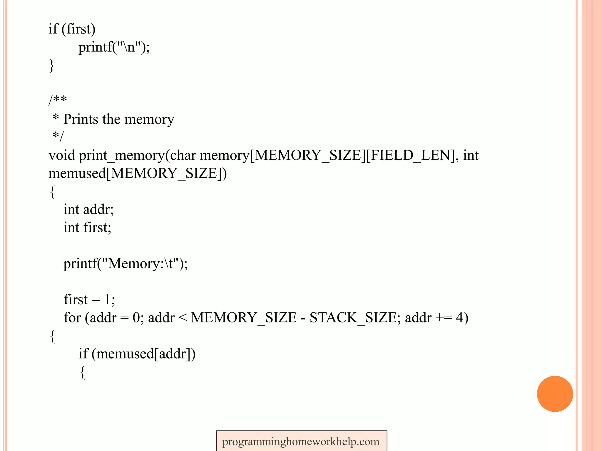 if (first)
printf("n");
}
/**
* Prints the memory
*/
void print_memory(char memory[MEMORY_SIZE][FIELD_LEN], int
memused[MEMORY_SIZE])
{
int addr;
int first;
printf("Memory:t");
first = 1;
for (addr = 0; addr < MEMORY_SIZE - STACK_SIZE; addr += 4)
{
if (memused[addr])
{
programminghomeworkhelp.com
 