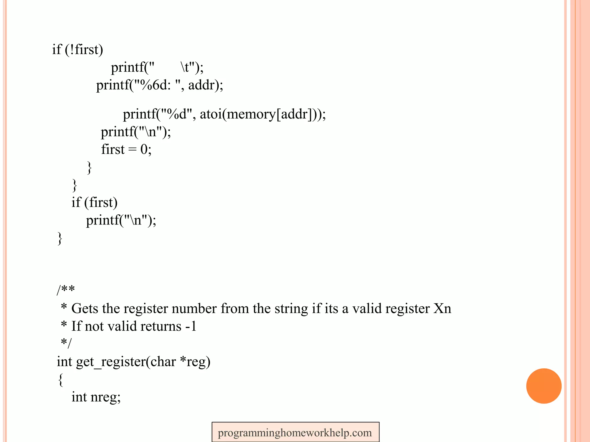 if (!first)
printf(" t");
printf("%6d: ", addr);
printf("%d", atoi(memory[addr]));
printf("n");
first = 0;
}
}
if (first)
printf("n");
}
/**
* Gets the register number from the string if its a valid register Xn
* If not valid returns -1
*/
int get_register(char *reg)
{
int nreg;
programminghomeworkhelp.com
 