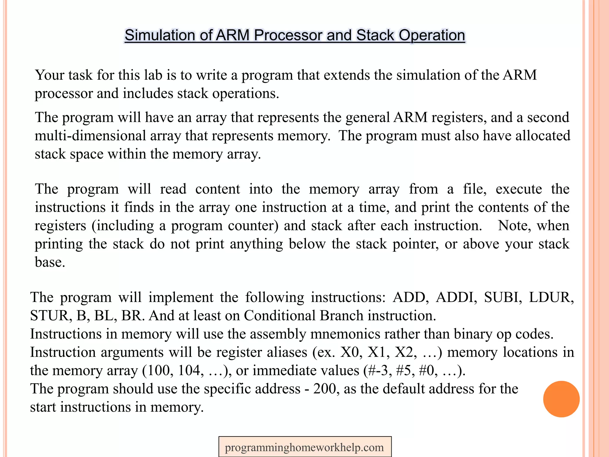 Simulation of ARM Processor and Stack Operation
Your task for this lab is to write a program that extends the simulation of the ARM
processor and includes stack operations.
The program will have an array that represents the general ARM registers, and a second
multi-dimensional array that represents memory. The program must also have allocated
stack space within the memory array.
The program will read content into the memory array from a file, execute the
instructions it finds in the array one instruction at a time, and print the contents of the
registers (including a program counter) and stack after each instruction. Note, when
printing the stack do not print anything below the stack pointer, or above your stack
base.
The program will implement the following instructions: ADD, ADDI, SUBI, LDUR,
STUR, B, BL, BR. And at least on Conditional Branch instruction.
Instructions in memory will use the assembly mnemonics rather than binary op codes.
Instruction arguments will be register aliases (ex. X0, X1, X2, …) memory locations in
the memory array (100, 104, …), or immediate values (#-3, #5, #0, …).
The program should use the specific address - 200, as the default address for the
start instructions in memory.
programminghomeworkhelp.com
 