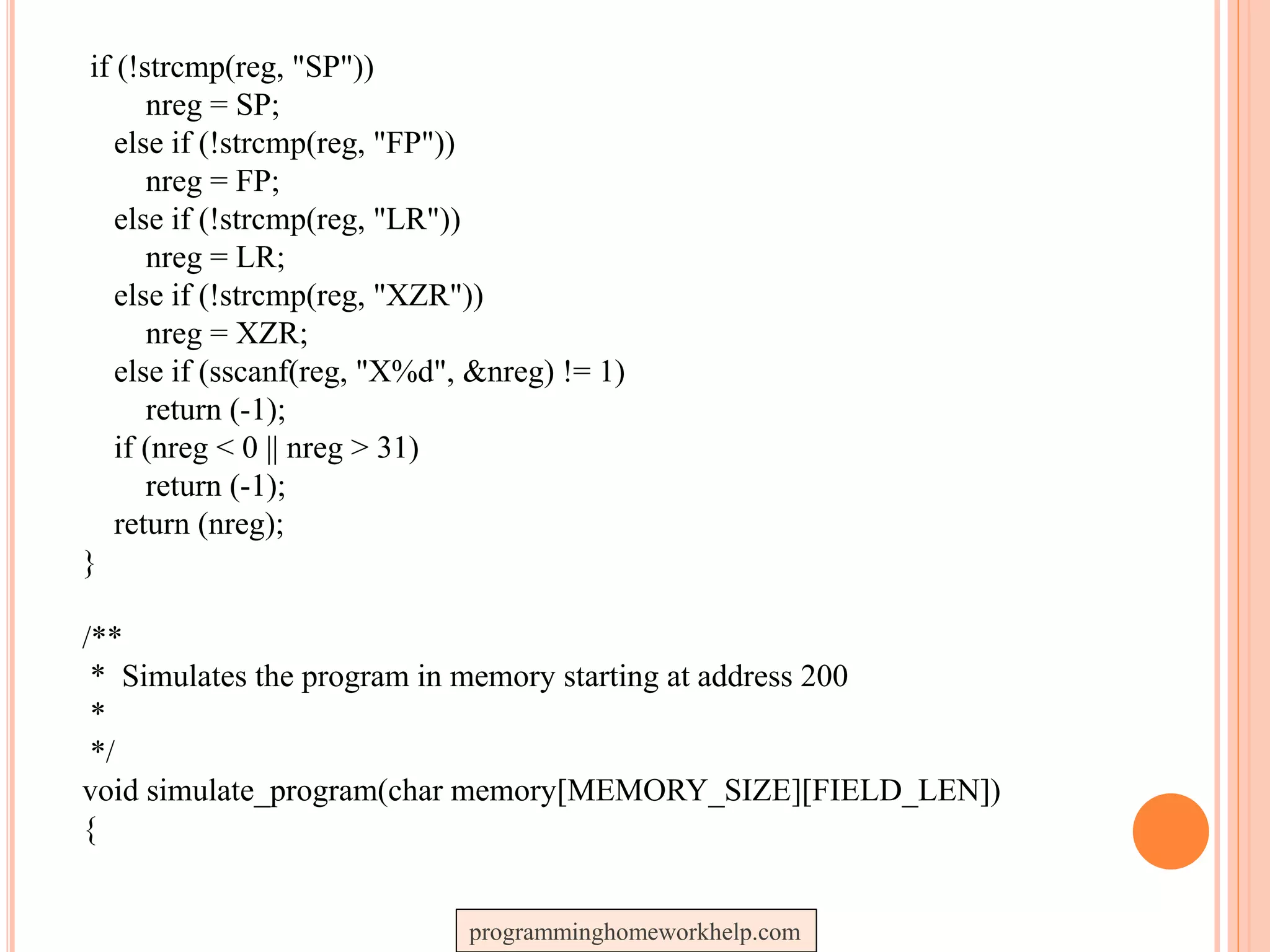 if (!strcmp(reg, "SP"))
nreg = SP;
else if (!strcmp(reg, "FP"))
nreg = FP;
else if (!strcmp(reg, "LR"))
nreg = LR;
else if (!strcmp(reg, "XZR"))
nreg = XZR;
else if (sscanf(reg, "X%d", &nreg) != 1)
return (-1);
if (nreg < 0 || nreg > 31)
return (-1);
return (nreg);
}
/**
* Simulates the program in memory starting at address 200
*
*/
void simulate_program(char memory[MEMORY_SIZE][FIELD_LEN])
{
programminghomeworkhelp.com
 