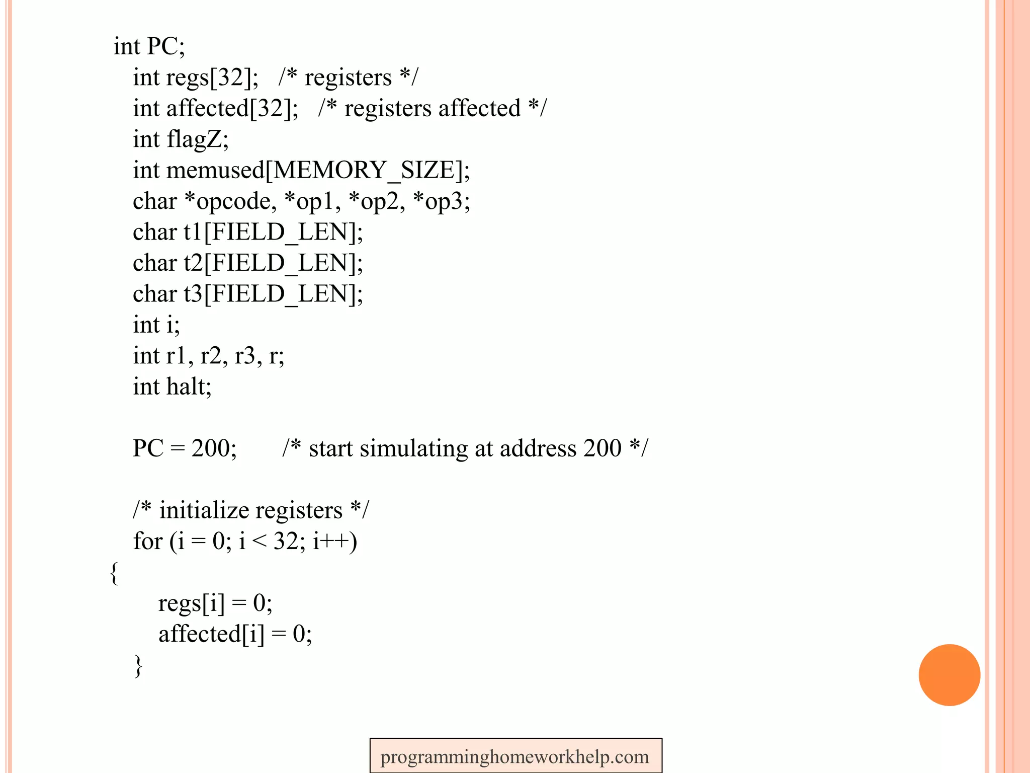 int PC;
int regs[32]; /* registers */
int affected[32]; /* registers affected */
int flagZ;
int memused[MEMORY_SIZE];
char *opcode, *op1, *op2, *op3;
char t1[FIELD_LEN];
char t2[FIELD_LEN];
char t3[FIELD_LEN];
int i;
int r1, r2, r3, r;
int halt;
PC = 200; /* start simulating at address 200 */
/* initialize registers */
for (i = 0; i < 32; i++)
{
regs[i] = 0;
affected[i] = 0;
}
programminghomeworkhelp.com
 