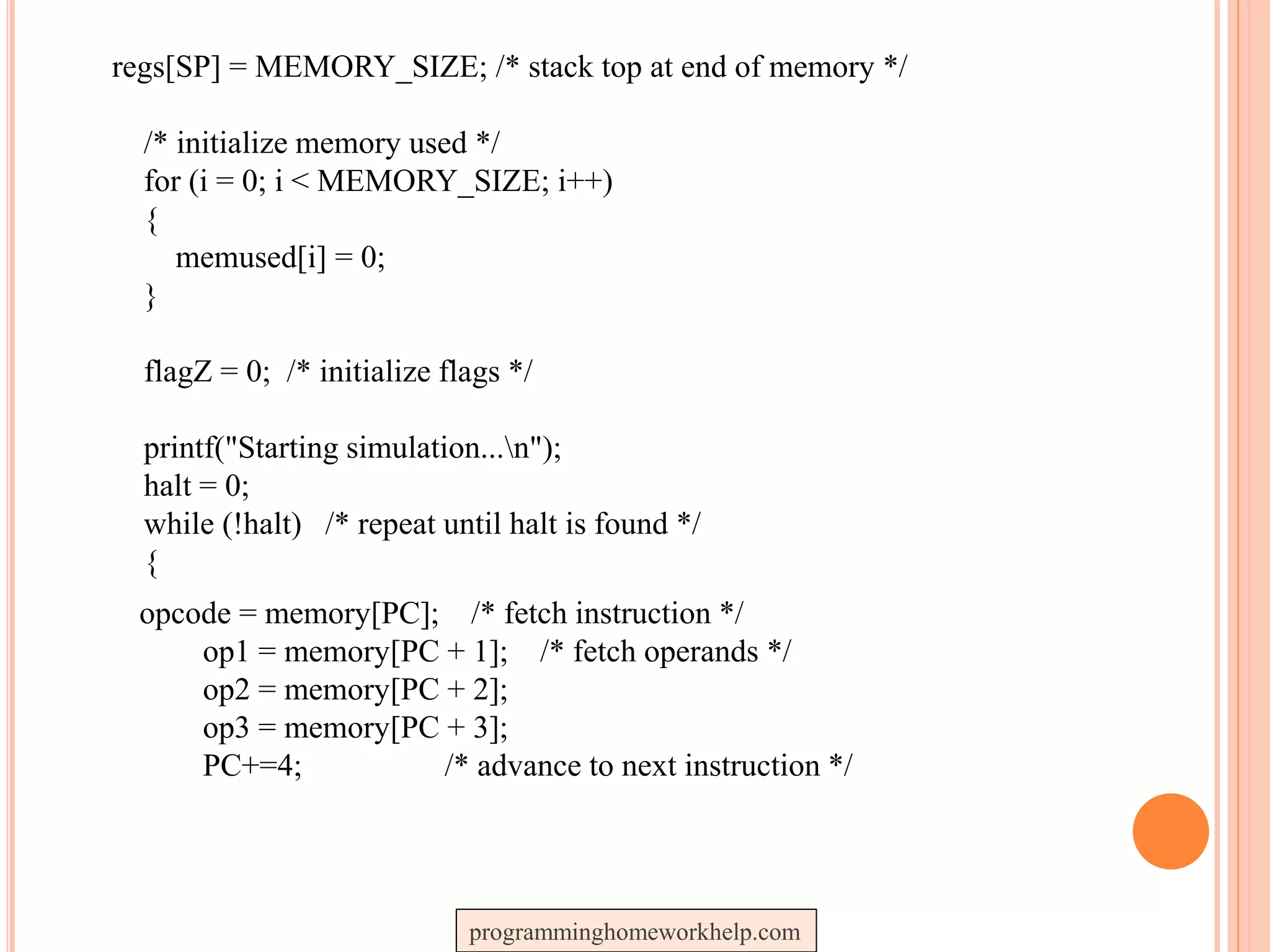 regs[SP] = MEMORY_SIZE; /* stack top at end of memory */
/* initialize memory used */
for (i = 0; i < MEMORY_SIZE; i++)
{
memused[i] = 0;
}
flagZ = 0; /* initialize flags */
printf("Starting simulation...n");
halt = 0;
while (!halt) /* repeat until halt is found */
{
opcode = memory[PC]; /* fetch instruction */
op1 = memory[PC + 1]; /* fetch operands */
op2 = memory[PC + 2];
op3 = memory[PC + 3];
PC+=4; /* advance to next instruction */
programminghomeworkhelp.com
 
