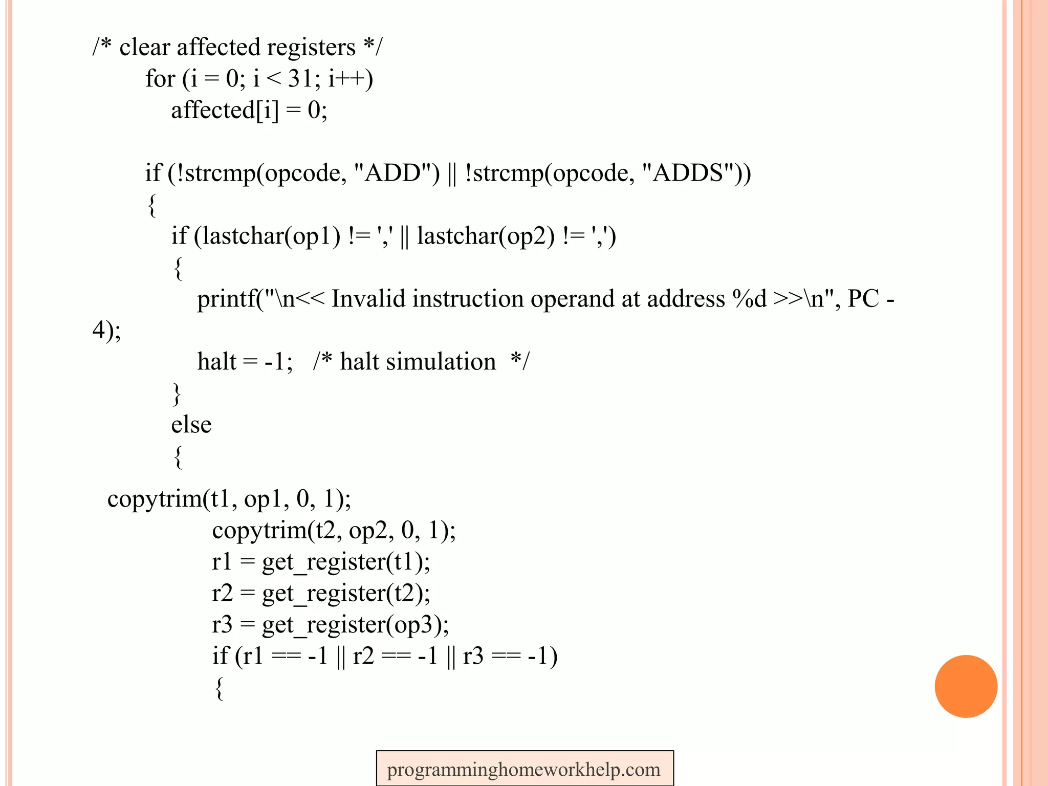 /* clear affected registers */
for (i = 0; i < 31; i++)
affected[i] = 0;
if (!strcmp(opcode, "ADD") || !strcmp(opcode, "ADDS"))
{
if (lastchar(op1) != ',' || lastchar(op2) != ',')
{
printf("n<< Invalid instruction operand at address %d >>n", PC -
4);
halt = -1; /* halt simulation */
}
else
{
copytrim(t1, op1, 0, 1);
copytrim(t2, op2, 0, 1);
r1 = get_register(t1);
r2 = get_register(t2);
r3 = get_register(op3);
if (r1 == -1 || r2 == -1 || r3 == -1)
{
programminghomeworkhelp.com
 