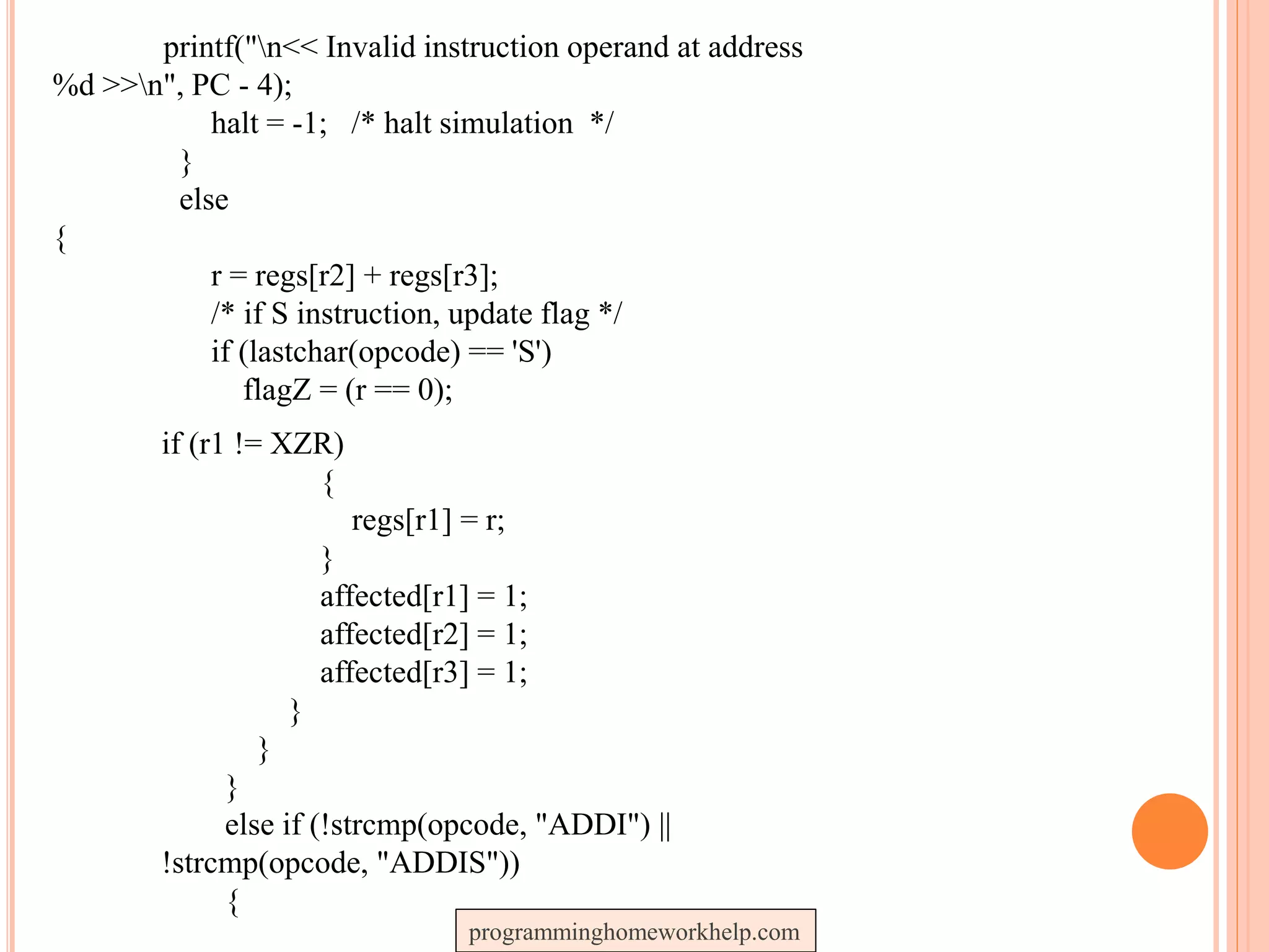 printf("n<< Invalid instruction operand at address
%d >>n", PC - 4);
halt = -1; /* halt simulation */
}
else
{
r = regs[r2] + regs[r3];
/* if S instruction, update flag */
if (lastchar(opcode) == 'S')
flagZ = (r == 0);
if (r1 != XZR)
{
regs[r1] = r;
}
affected[r1] = 1;
affected[r2] = 1;
affected[r3] = 1;
}
}
}
else if (!strcmp(opcode, "ADDI") ||
!strcmp(opcode, "ADDIS"))
{
programminghomeworkhelp.com
 