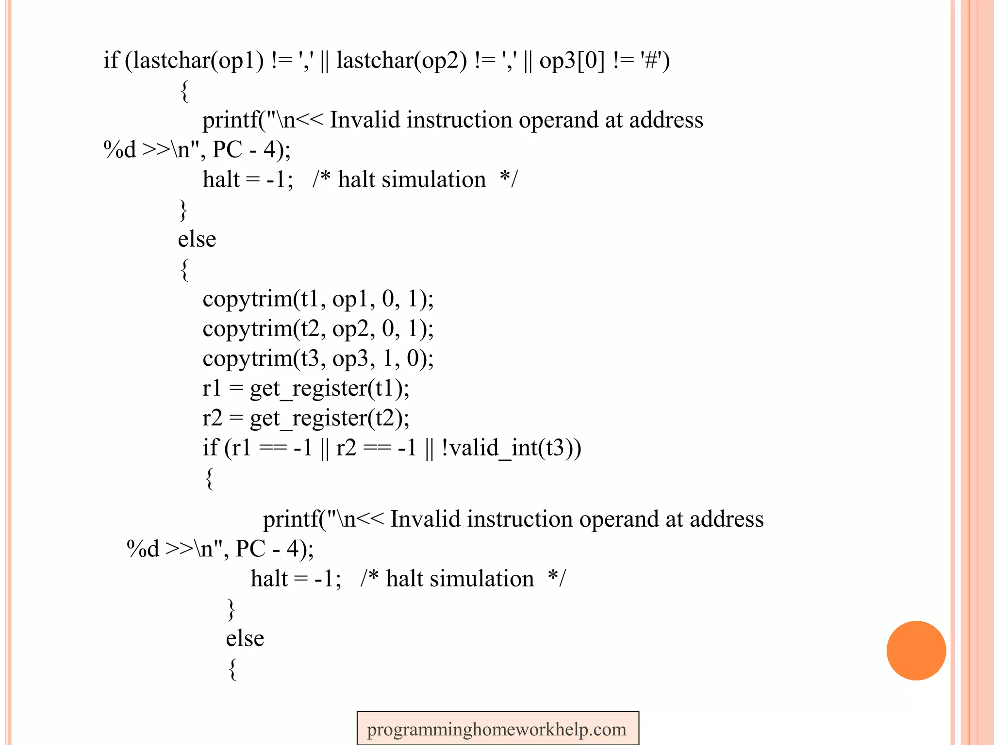 if (lastchar(op1) != ',' || lastchar(op2) != ',' || op3[0] != '#')
{
printf("n<< Invalid instruction operand at address
%d >>n", PC - 4);
halt = -1; /* halt simulation */
}
else
{
copytrim(t1, op1, 0, 1);
copytrim(t2, op2, 0, 1);
copytrim(t3, op3, 1, 0);
r1 = get_register(t1);
r2 = get_register(t2);
if (r1 == -1 || r2 == -1 || !valid_int(t3))
{
printf("n<< Invalid instruction operand at address
%d >>n", PC - 4);
halt = -1; /* halt simulation */
}
else
{
programminghomeworkhelp.com
 