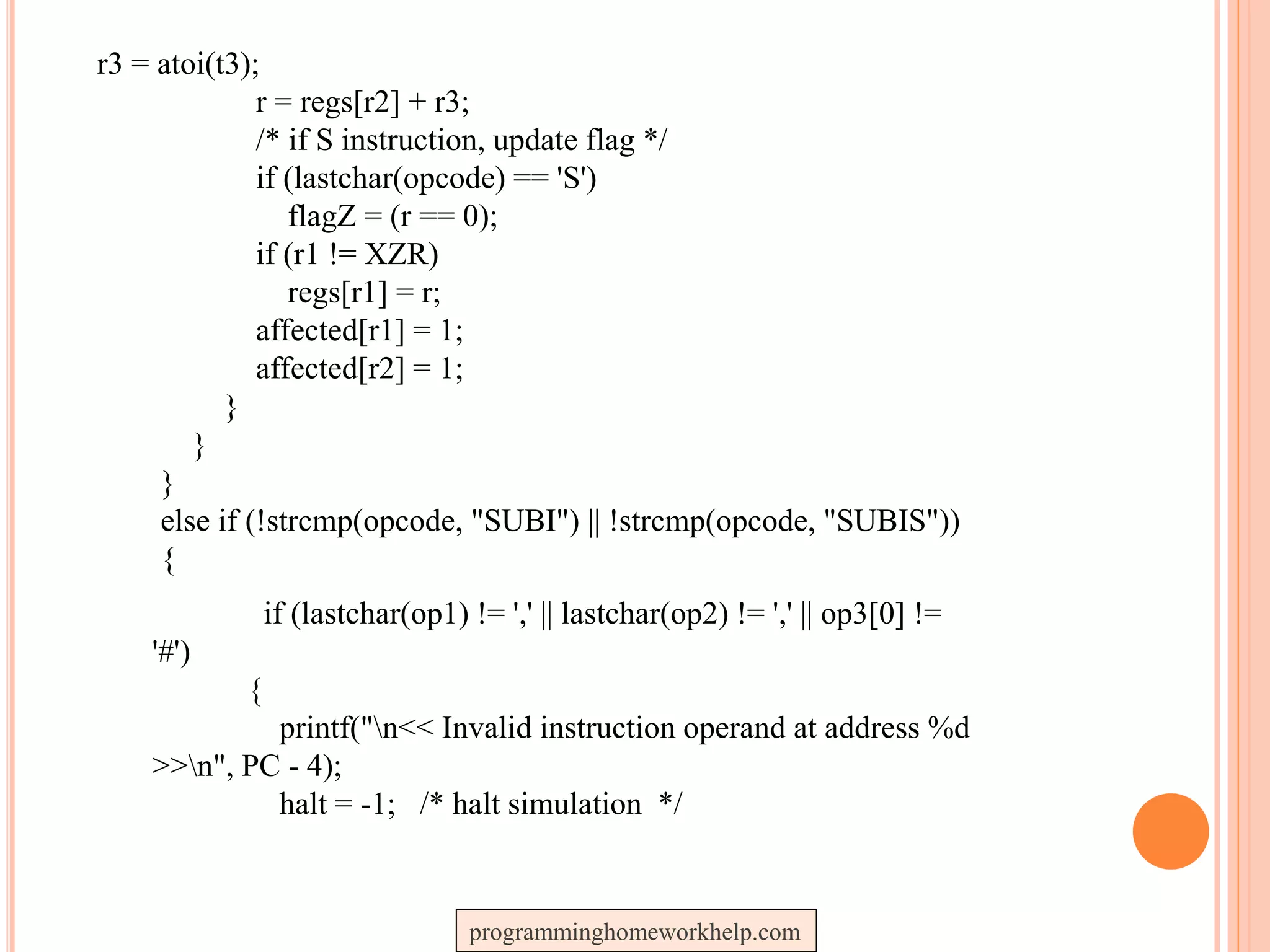 r3 = atoi(t3);
r = regs[r2] + r3;
/* if S instruction, update flag */
if (lastchar(opcode) == 'S')
flagZ = (r == 0);
if (r1 != XZR)
regs[r1] = r;
affected[r1] = 1;
affected[r2] = 1;
}
}
}
else if (!strcmp(opcode, "SUBI") || !strcmp(opcode, "SUBIS"))
{
if (lastchar(op1) != ',' || lastchar(op2) != ',' || op3[0] !=
'#')
{
printf("n<< Invalid instruction operand at address %d
>>n", PC - 4);
halt = -1; /* halt simulation */
programminghomeworkhelp.com
 