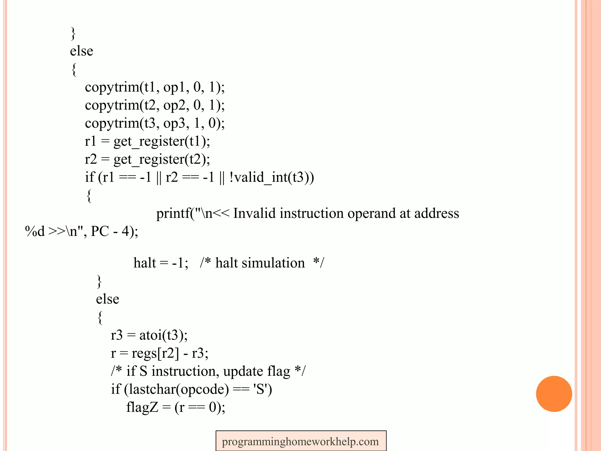 }
else
{
copytrim(t1, op1, 0, 1);
copytrim(t2, op2, 0, 1);
copytrim(t3, op3, 1, 0);
r1 = get_register(t1);
r2 = get_register(t2);
if (r1 == -1 || r2 == -1 || !valid_int(t3))
{
printf("n<< Invalid instruction operand at address
%d >>n", PC - 4);
halt = -1; /* halt simulation */
}
else
{
r3 = atoi(t3);
r = regs[r2] - r3;
/* if S instruction, update flag */
if (lastchar(opcode) == 'S')
flagZ = (r == 0);
programminghomeworkhelp.com
 