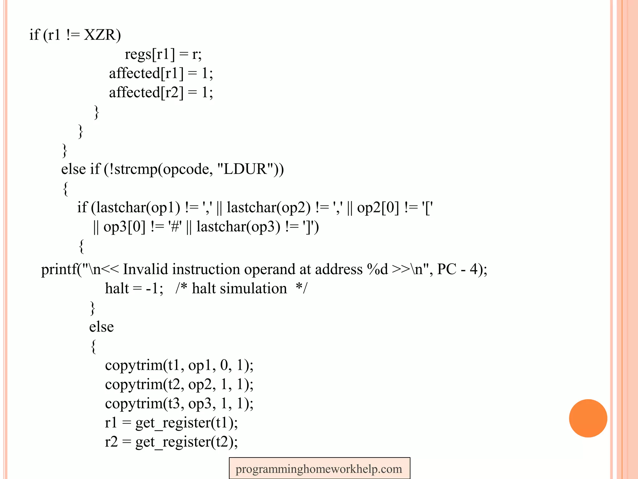 if (r1 != XZR)
regs[r1] = r;
affected[r1] = 1;
affected[r2] = 1;
}
}
}
else if (!strcmp(opcode, "LDUR"))
{
if (lastchar(op1) != ',' || lastchar(op2) != ',' || op2[0] != '['
|| op3[0] != '#' || lastchar(op3) != ']')
{
printf("n<< Invalid instruction operand at address %d >>n", PC - 4);
halt = -1; /* halt simulation */
}
else
{
copytrim(t1, op1, 0, 1);
copytrim(t2, op2, 1, 1);
copytrim(t3, op3, 1, 1);
r1 = get_register(t1);
r2 = get_register(t2);
programminghomeworkhelp.com
 