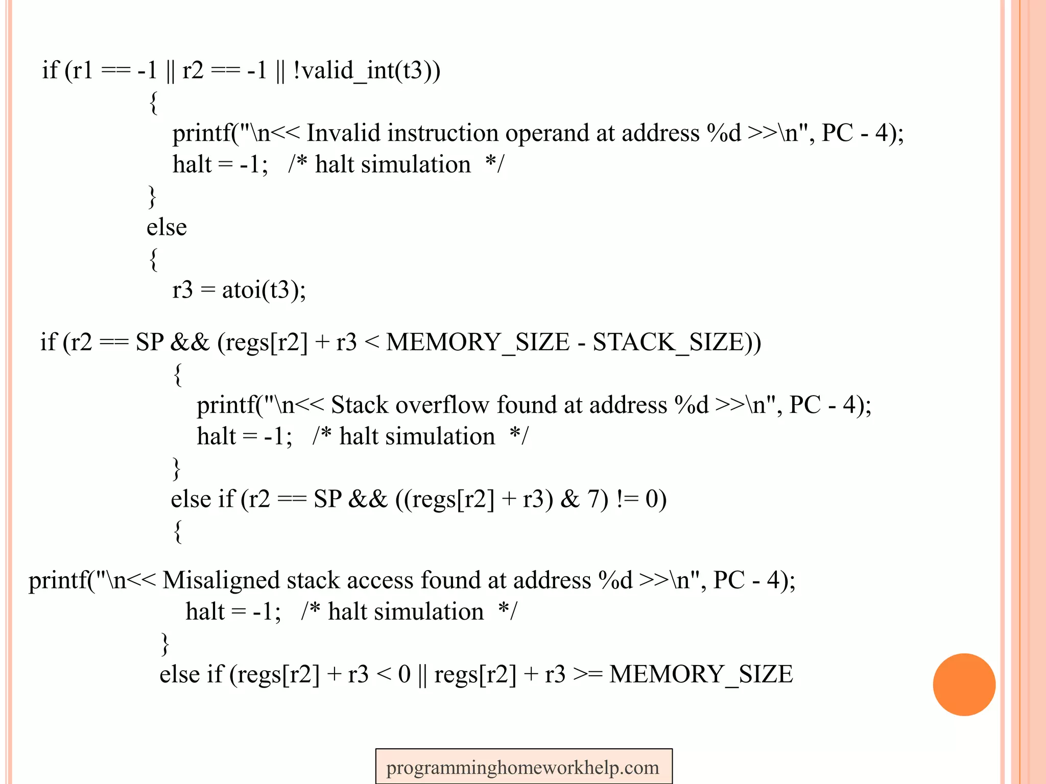 if (r1 == -1 || r2 == -1 || !valid_int(t3))
{
printf("n<< Invalid instruction operand at address %d >>n", PC - 4);
halt = -1; /* halt simulation */
}
else
{
r3 = atoi(t3);
if (r2 == SP && (regs[r2] + r3 < MEMORY_SIZE - STACK_SIZE))
{
printf("n<< Stack overflow found at address %d >>n", PC - 4);
halt = -1; /* halt simulation */
}
else if (r2 == SP && ((regs[r2] + r3) & 7) != 0)
{
printf("n<< Misaligned stack access found at address %d >>n", PC - 4);
halt = -1; /* halt simulation */
}
else if (regs[r2] + r3 < 0 || regs[r2] + r3 >= MEMORY_SIZE
programminghomeworkhelp.com
 
