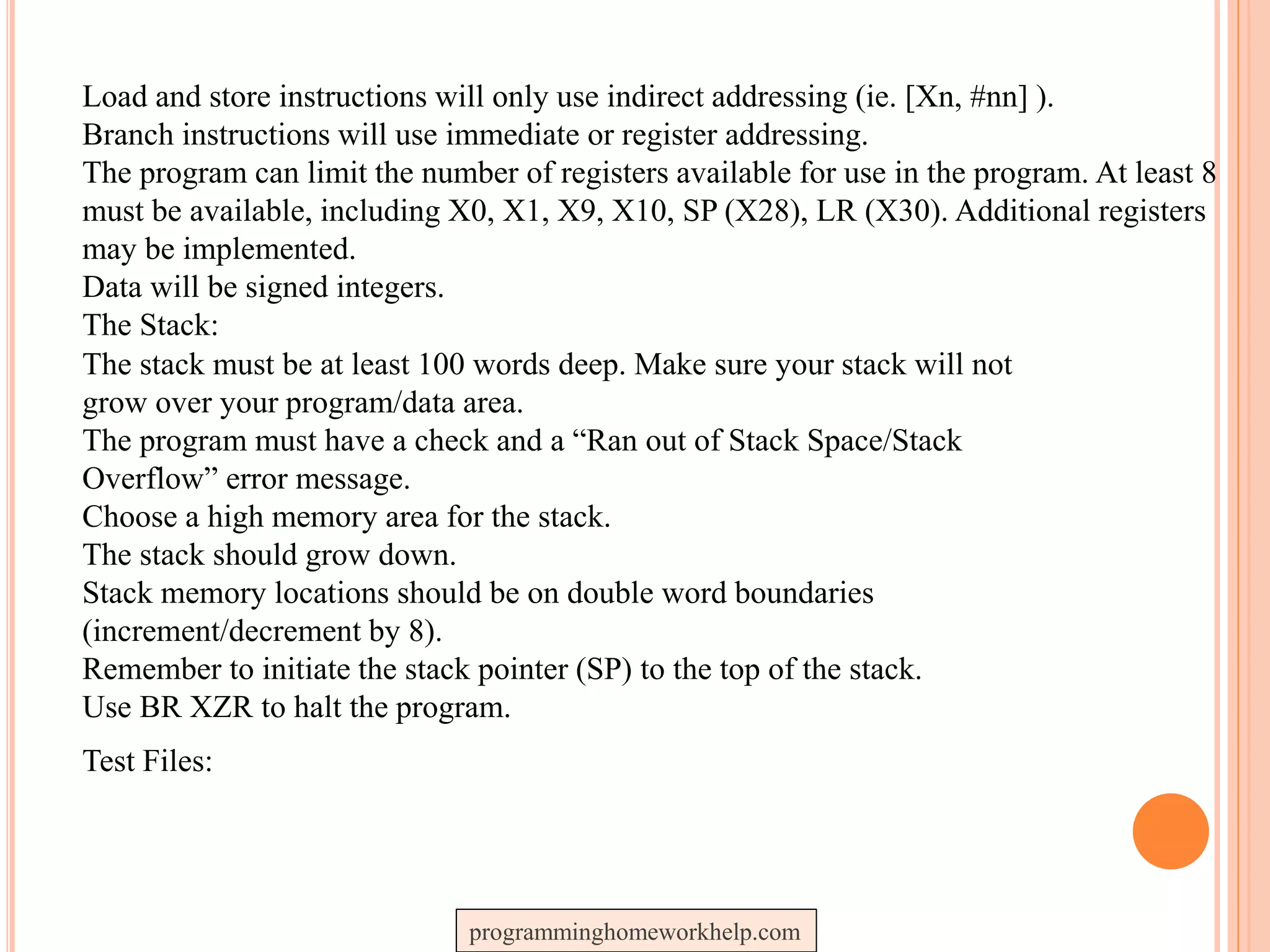 Load and store instructions will only use indirect addressing (ie. [Xn, #nn] ).
Branch instructions will use immediate or register addressing.
The program can limit the number of registers available for use in the program. At least 8
must be available, including X0, X1, X9, X10, SP (X28), LR (X30). Additional registers
may be implemented.
Data will be signed integers.
The Stack:
The stack must be at least 100 words deep. Make sure your stack will not
grow over your program/data area.
The program must have a check and a “Ran out of Stack Space/Stack
Overflow” error message.
Choose a high memory area for the stack.
The stack should grow down.
Stack memory locations should be on double word boundaries
(increment/decrement by 8).
Remember to initiate the stack pointer (SP) to the top of the stack.
Use BR XZR to halt the program.
Test Files:
programminghomeworkhelp.com
 