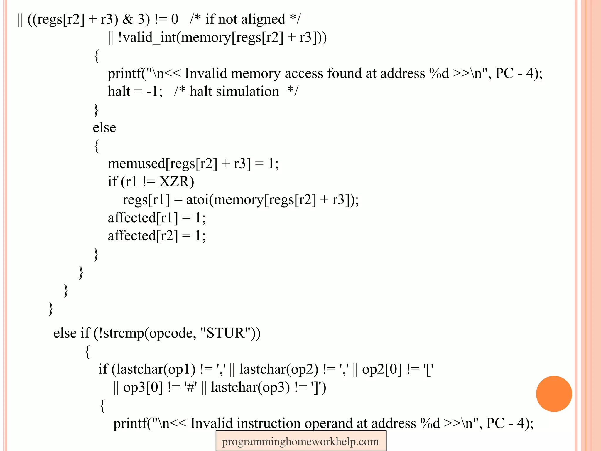 || ((regs[r2] + r3) & 3) != 0 /* if not aligned */
|| !valid_int(memory[regs[r2] + r3]))
{
printf("n<< Invalid memory access found at address %d >>n", PC - 4);
halt = -1; /* halt simulation */
}
else
{
memused[regs[r2] + r3] = 1;
if (r1 != XZR)
regs[r1] = atoi(memory[regs[r2] + r3]);
affected[r1] = 1;
affected[r2] = 1;
}
}
}
}
else if (!strcmp(opcode, "STUR"))
{
if (lastchar(op1) != ',' || lastchar(op2) != ',' || op2[0] != '['
|| op3[0] != '#' || lastchar(op3) != ']')
{
printf("n<< Invalid instruction operand at address %d >>n", PC - 4);
programminghomeworkhelp.com
 