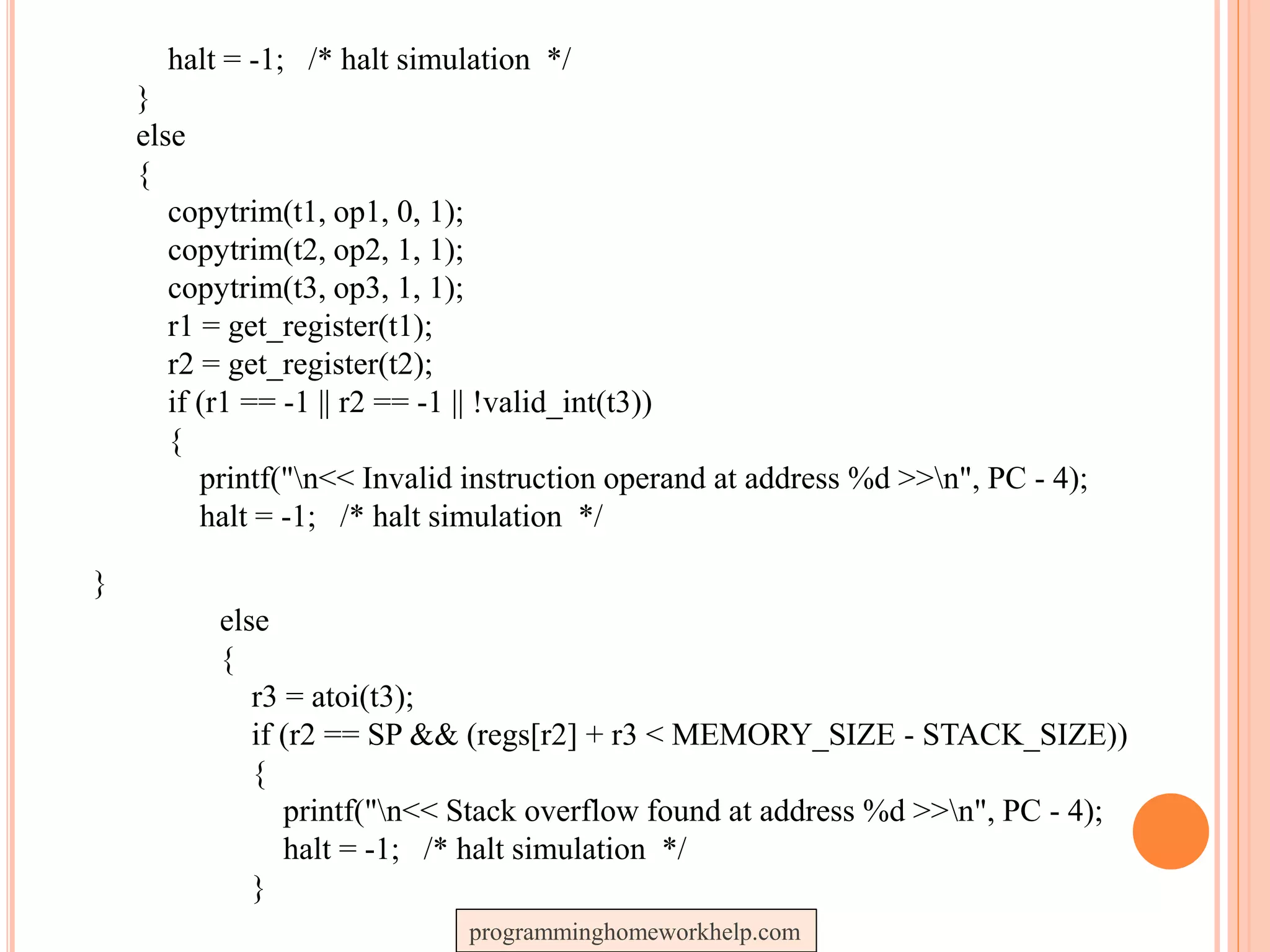 halt = -1; /* halt simulation */
}
else
{
copytrim(t1, op1, 0, 1);
copytrim(t2, op2, 1, 1);
copytrim(t3, op3, 1, 1);
r1 = get_register(t1);
r2 = get_register(t2);
if (r1 == -1 || r2 == -1 || !valid_int(t3))
{
printf("n<< Invalid instruction operand at address %d >>n", PC - 4);
halt = -1; /* halt simulation */
}
else
{
r3 = atoi(t3);
if (r2 == SP && (regs[r2] + r3 < MEMORY_SIZE - STACK_SIZE))
{
printf("n<< Stack overflow found at address %d >>n", PC - 4);
halt = -1; /* halt simulation */
}
programminghomeworkhelp.com
 