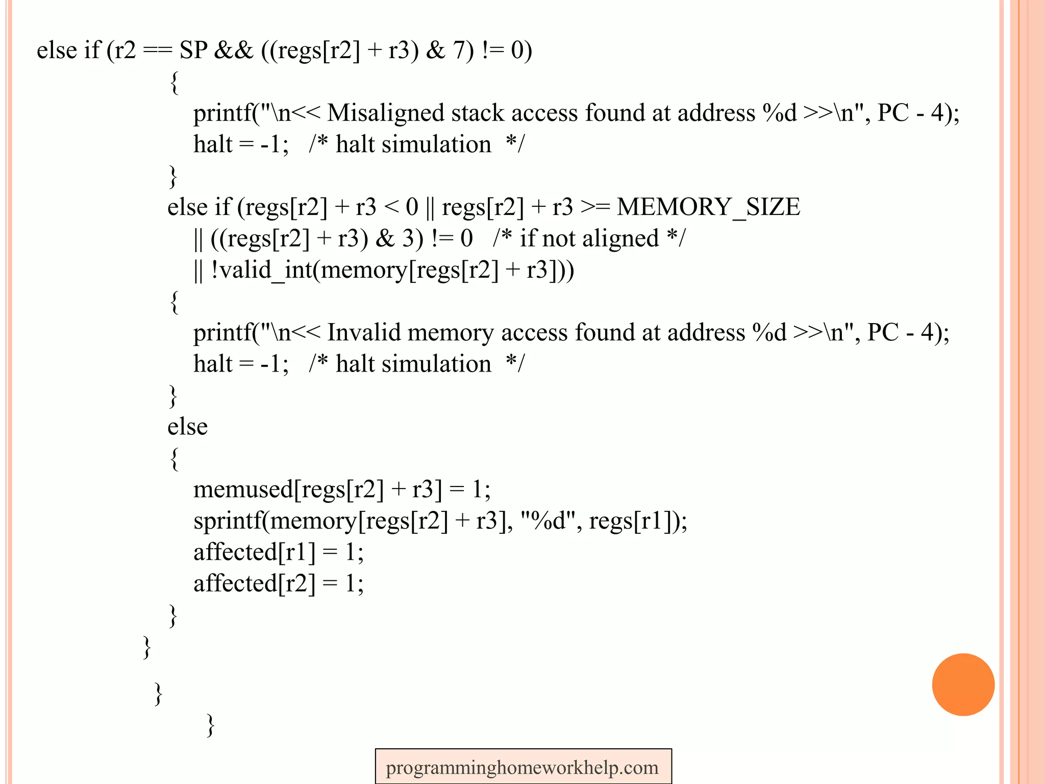 else if (r2 == SP && ((regs[r2] + r3) & 7) != 0)
{
printf("n<< Misaligned stack access found at address %d >>n", PC - 4);
halt = -1; /* halt simulation */
}
else if (regs[r2] + r3 < 0 || regs[r2] + r3 >= MEMORY_SIZE
|| ((regs[r2] + r3) & 3) != 0 /* if not aligned */
|| !valid_int(memory[regs[r2] + r3]))
{
printf("n<< Invalid memory access found at address %d >>n", PC - 4);
halt = -1; /* halt simulation */
}
else
{
memused[regs[r2] + r3] = 1;
sprintf(memory[regs[r2] + r3], "%d", regs[r1]);
affected[r1] = 1;
affected[r2] = 1;
}
}
}
}
programminghomeworkhelp.com
 