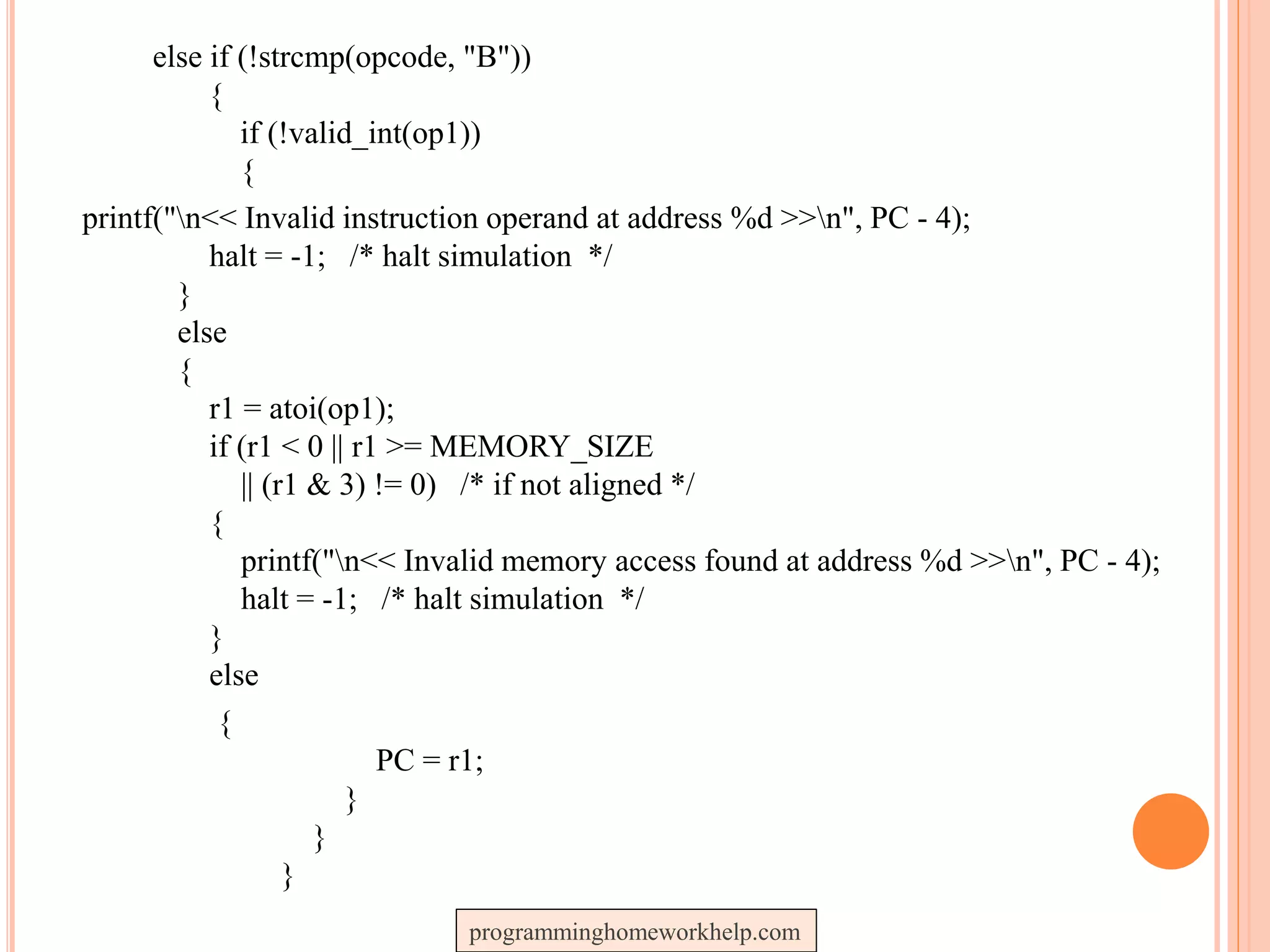 else if (!strcmp(opcode, "B"))
{
if (!valid_int(op1))
{
printf("n<< Invalid instruction operand at address %d >>n", PC - 4);
halt = -1; /* halt simulation */
}
else
{
r1 = atoi(op1);
if (r1 < 0 || r1 >= MEMORY_SIZE
|| (r1 & 3) != 0) /* if not aligned */
{
printf("n<< Invalid memory access found at address %d >>n", PC - 4);
halt = -1; /* halt simulation */
}
else
{
PC = r1;
}
}
}
programminghomeworkhelp.com
 