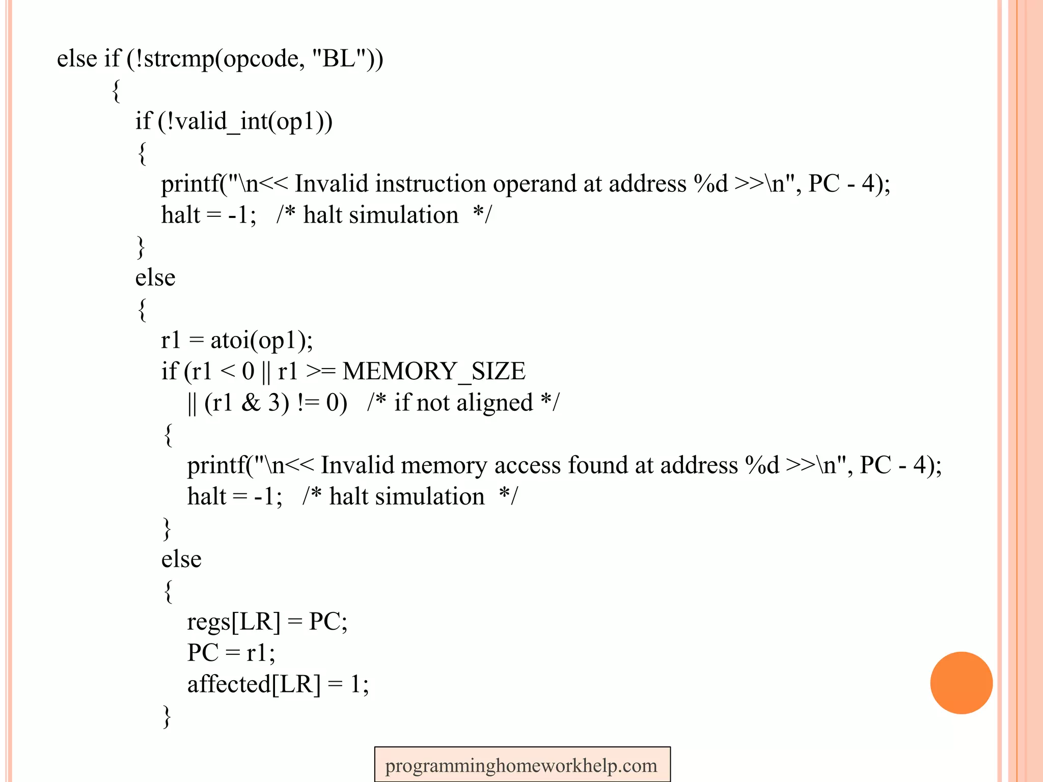 else if (!strcmp(opcode, "BL"))
{
if (!valid_int(op1))
{
printf("n<< Invalid instruction operand at address %d >>n", PC - 4);
halt = -1; /* halt simulation */
}
else
{
r1 = atoi(op1);
if (r1 < 0 || r1 >= MEMORY_SIZE
|| (r1 & 3) != 0) /* if not aligned */
{
printf("n<< Invalid memory access found at address %d >>n", PC - 4);
halt = -1; /* halt simulation */
}
else
{
regs[LR] = PC;
PC = r1;
affected[LR] = 1;
}
programminghomeworkhelp.com
 