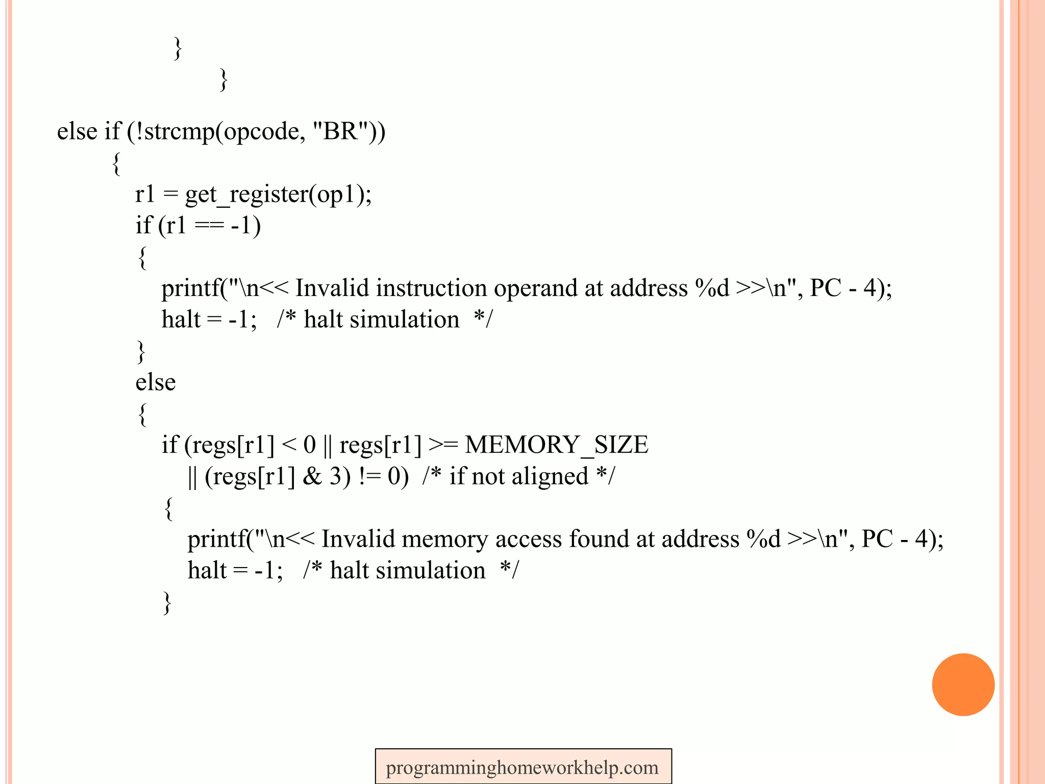 }
}
else if (!strcmp(opcode, "BR"))
{
r1 = get_register(op1);
if (r1 == -1)
{
printf("n<< Invalid instruction operand at address %d >>n", PC - 4);
halt = -1; /* halt simulation */
}
else
{
if (regs[r1] < 0 || regs[r1] >= MEMORY_SIZE
|| (regs[r1] & 3) != 0) /* if not aligned */
{
printf("n<< Invalid memory access found at address %d >>n", PC - 4);
halt = -1; /* halt simulation */
}
programminghomeworkhelp.com
 