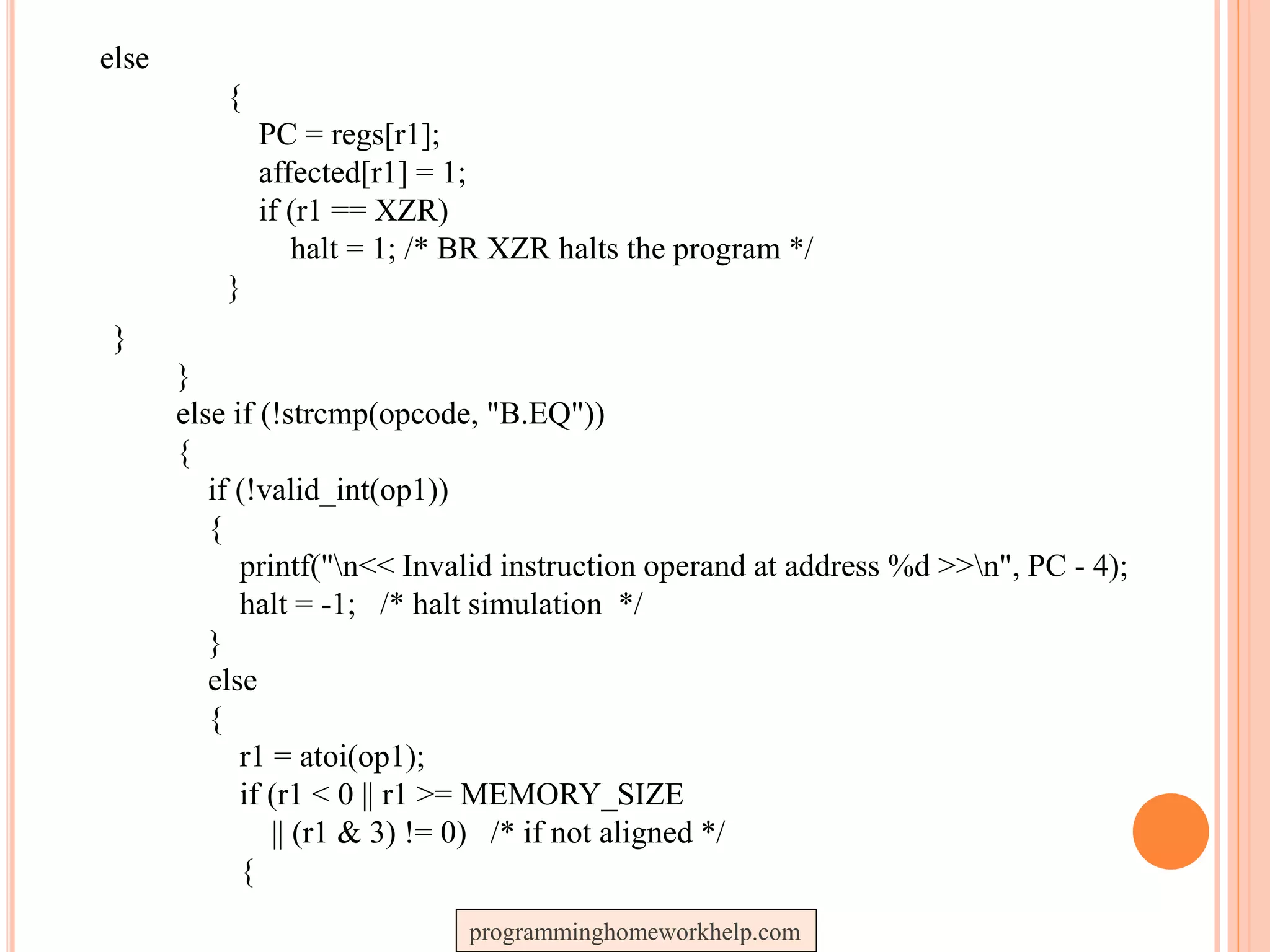 else
{
PC = regs[r1];
affected[r1] = 1;
if (r1 == XZR)
halt = 1; /* BR XZR halts the program */
}
}
}
else if (!strcmp(opcode, "B.EQ"))
{
if (!valid_int(op1))
{
printf("n<< Invalid instruction operand at address %d >>n", PC - 4);
halt = -1; /* halt simulation */
}
else
{
r1 = atoi(op1);
if (r1 < 0 || r1 >= MEMORY_SIZE
|| (r1 & 3) != 0) /* if not aligned */
{
programminghomeworkhelp.com
 