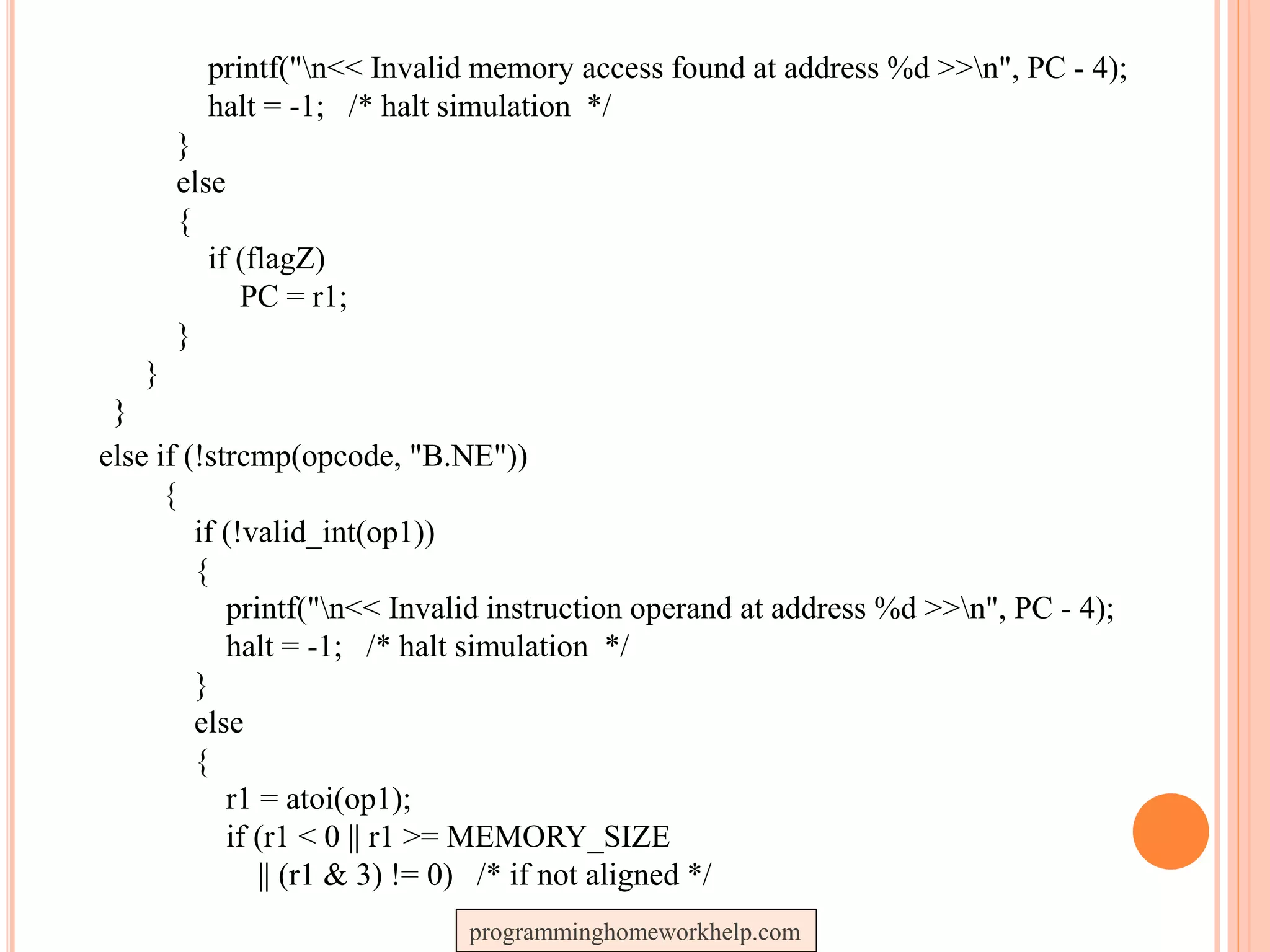 printf("n<< Invalid memory access found at address %d >>n", PC - 4);
halt = -1; /* halt simulation */
}
else
{
if (flagZ)
PC = r1;
}
}
}
else if (!strcmp(opcode, "B.NE"))
{
if (!valid_int(op1))
{
printf("n<< Invalid instruction operand at address %d >>n", PC - 4);
halt = -1; /* halt simulation */
}
else
{
r1 = atoi(op1);
if (r1 < 0 || r1 >= MEMORY_SIZE
|| (r1 & 3) != 0) /* if not aligned */
programminghomeworkhelp.com
 