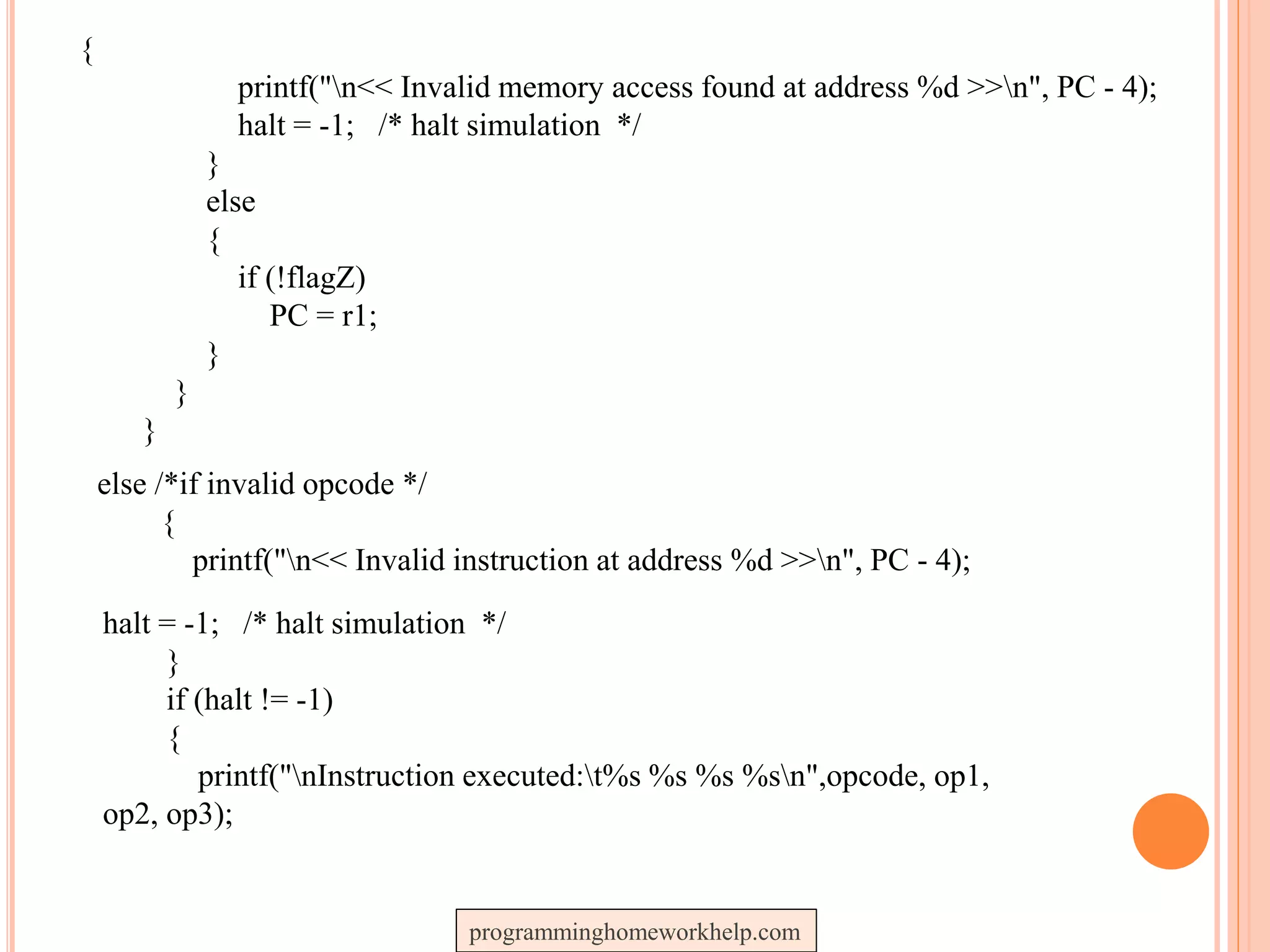 {
printf("n<< Invalid memory access found at address %d >>n", PC - 4);
halt = -1; /* halt simulation */
}
else
{
if (!flagZ)
PC = r1;
}
}
}
else /*if invalid opcode */
{
printf("n<< Invalid instruction at address %d >>n", PC - 4);
halt = -1; /* halt simulation */
}
if (halt != -1)
{
printf("nInstruction executed:t%s %s %s %sn",opcode, op1,
op2, op3);
programminghomeworkhelp.com
 