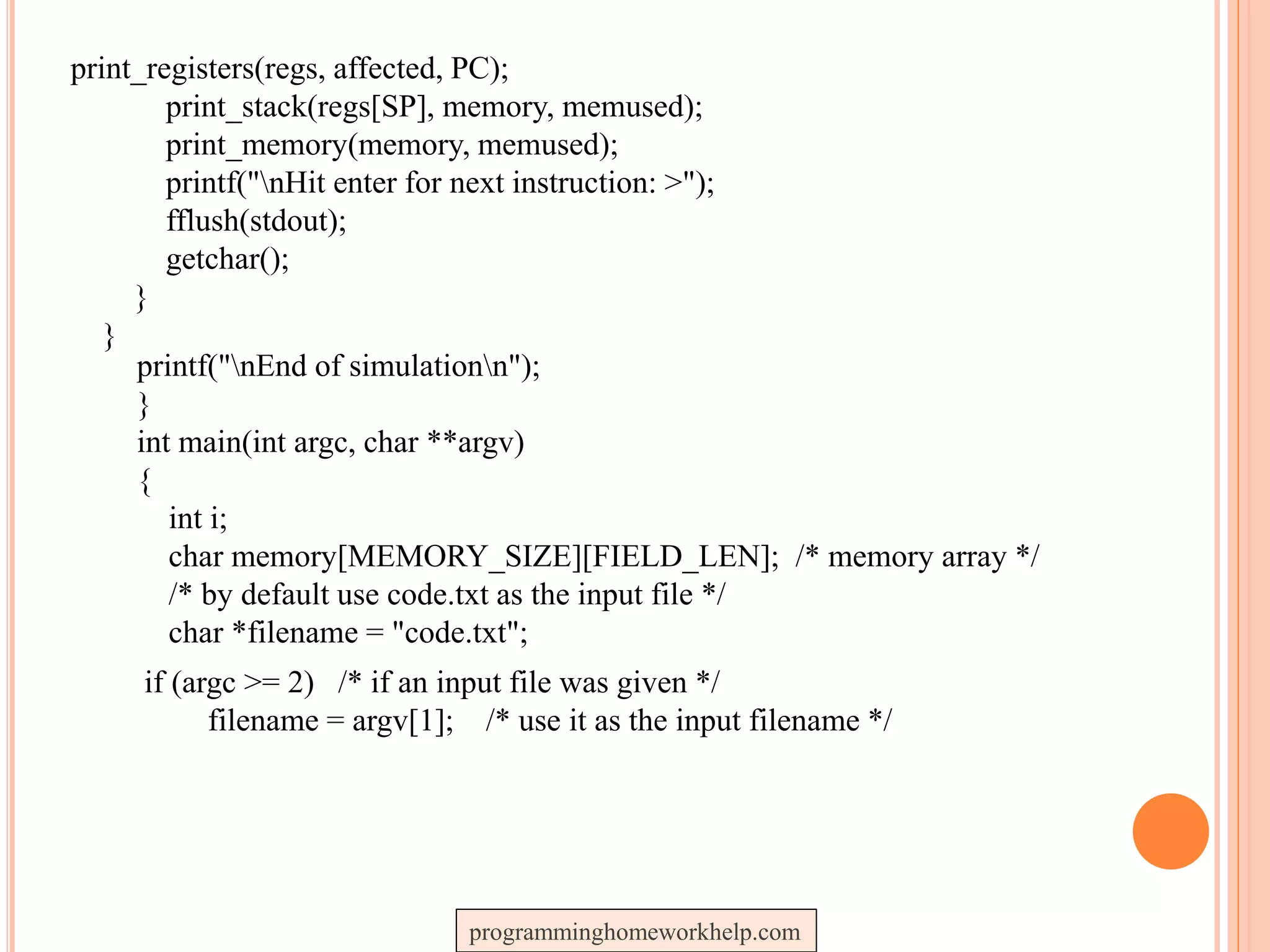 print_registers(regs, affected, PC);
print_stack(regs[SP], memory, memused);
print_memory(memory, memused);
printf("nHit enter for next instruction: >");
fflush(stdout);
getchar();
}
}
printf("nEnd of simulationn");
}
int main(int argc, char **argv)
{
int i;
char memory[MEMORY_SIZE][FIELD_LEN]; /* memory array */
/* by default use code.txt as the input file */
char *filename = "code.txt";
if (argc >= 2) /* if an input file was given */
filename = argv[1]; /* use it as the input filename */
programminghomeworkhelp.com
 