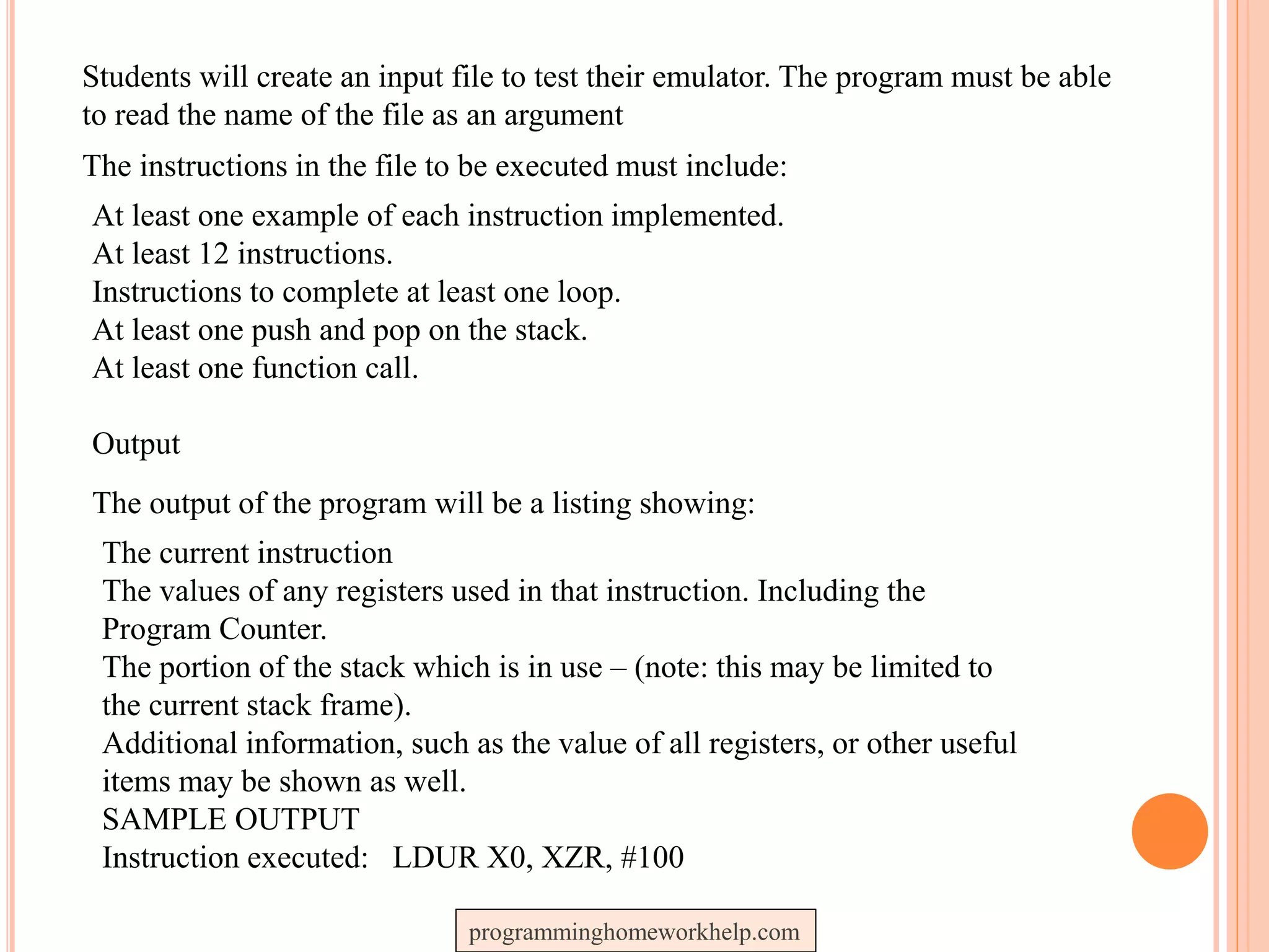 Students will create an input file to test their emulator. The program must be able
to read the name of the file as an argument
The instructions in the file to be executed must include:
At least one example of each instruction implemented.
At least 12 instructions.
Instructions to complete at least one loop.
At least one push and pop on the stack.
At least one function call.
Output
The output of the program will be a listing showing:
The current instruction
The values of any registers used in that instruction. Including the
Program Counter.
The portion of the stack which is in use – (note: this may be limited to
the current stack frame).
Additional information, such as the value of all registers, or other useful
items may be shown as well.
SAMPLE OUTPUT
Instruction executed: LDUR X0, XZR, #100
programminghomeworkhelp.com
 