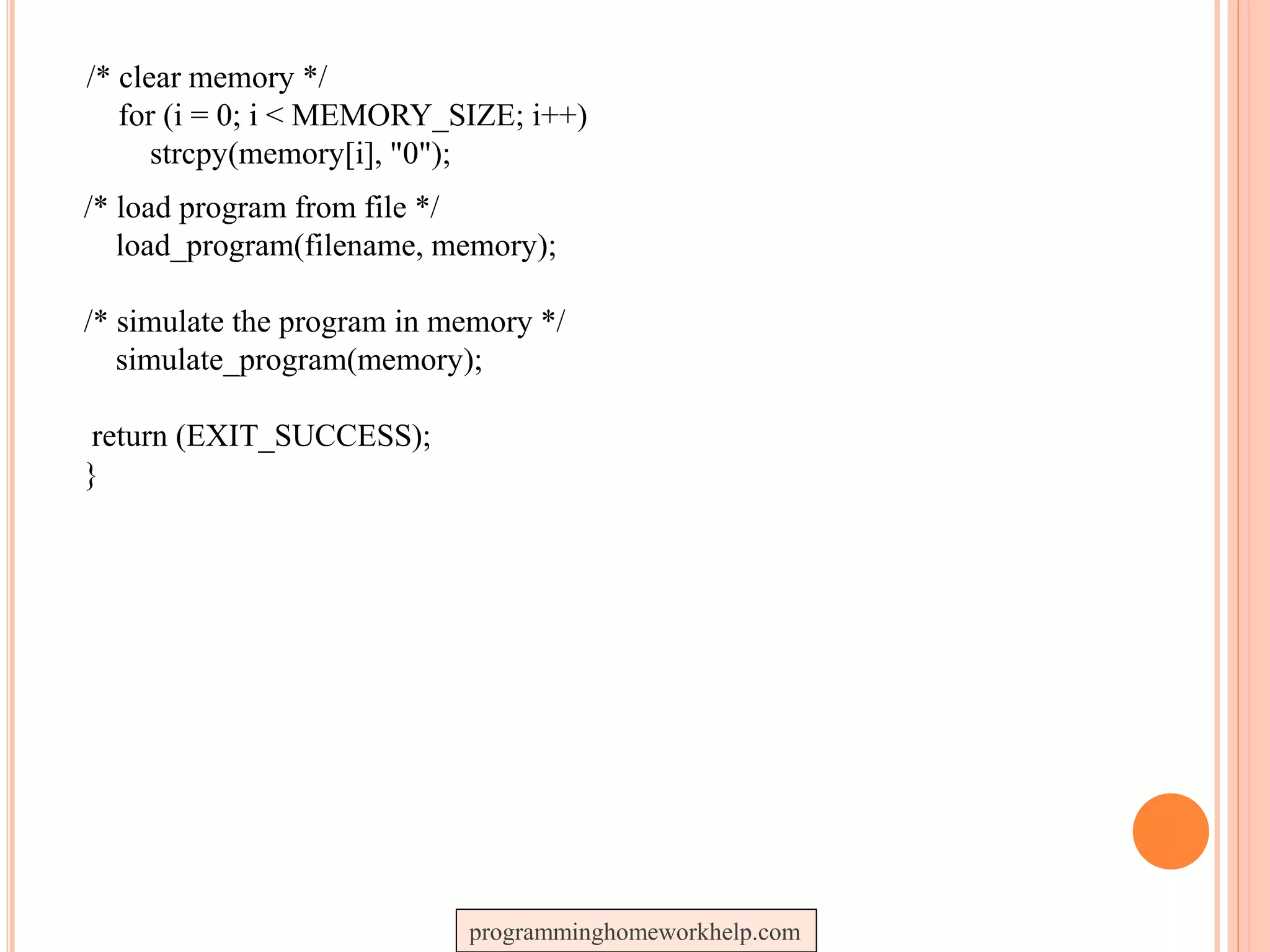 /* clear memory */
for (i = 0; i < MEMORY_SIZE; i++)
strcpy(memory[i], "0");
/* load program from file */
load_program(filename, memory);
/* simulate the program in memory */
simulate_program(memory);
return (EXIT_SUCCESS);
}
programminghomeworkhelp.com
 