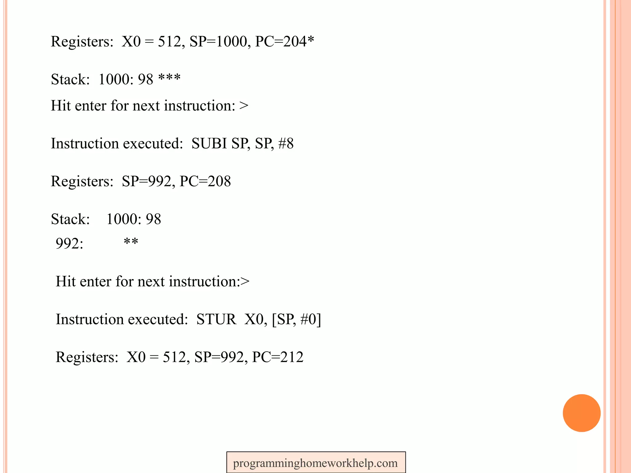 Registers: X0 = 512, SP=1000, PC=204*
Stack: 1000: 98 ***
Hit enter for next instruction: >
Instruction executed: SUBI SP, SP, #8
Registers: SP=992, PC=208
Stack: 1000: 98
992: **
Hit enter for next instruction:>
Instruction executed: STUR X0, [SP, #0]
Registers: X0 = 512, SP=992, PC=212
programminghomeworkhelp.com
 
