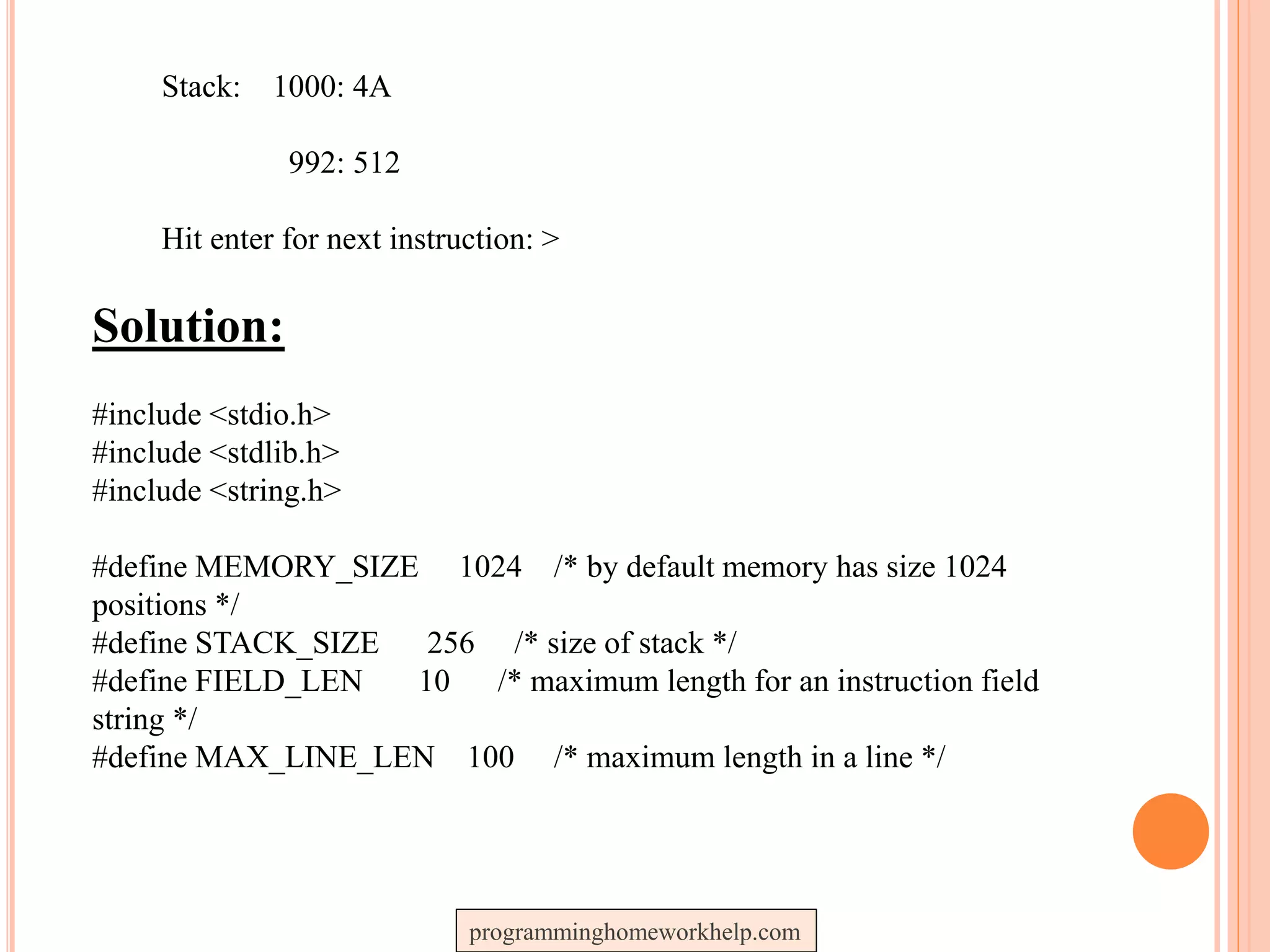 Stack: 1000: 4A
992: 512
Hit enter for next instruction: >
Solution:
#include <stdio.h>
#include <stdlib.h>
#include <string.h>
#define MEMORY_SIZE 1024 /* by default memory has size 1024
positions */
#define STACK_SIZE 256 /* size of stack */
#define FIELD_LEN 10 /* maximum length for an instruction field
string */
#define MAX_LINE_LEN 100 /* maximum length in a line */
programminghomeworkhelp.com
 